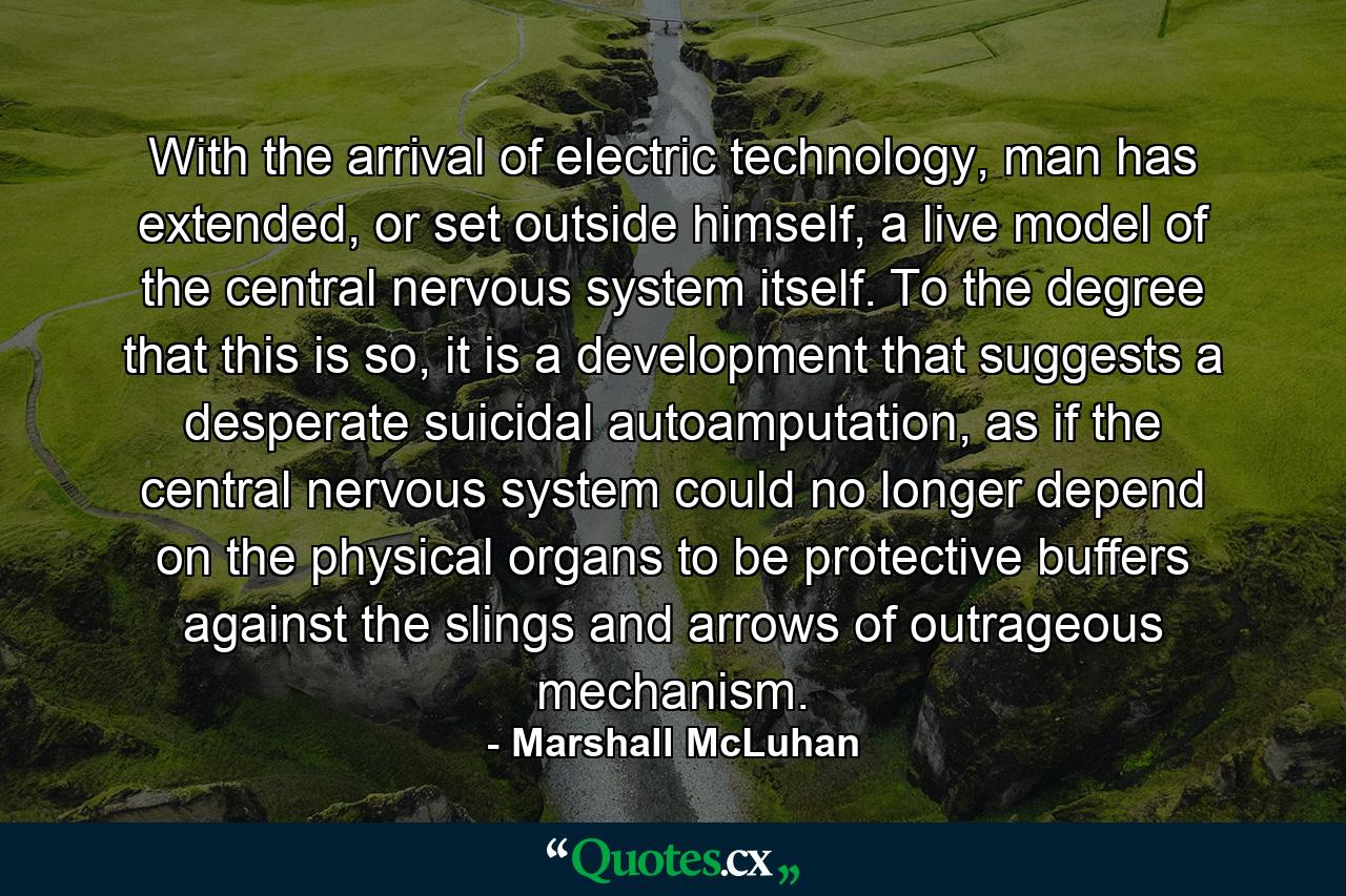 With the arrival of electric technology, man has extended, or set outside himself, a live model of the central nervous system itself. To the degree that this is so, it is a development that suggests a desperate suicidal autoamputation, as if the central nervous system could no longer depend on the physical organs to be protective buffers against the slings and arrows of outrageous mechanism. - Quote by Marshall McLuhan