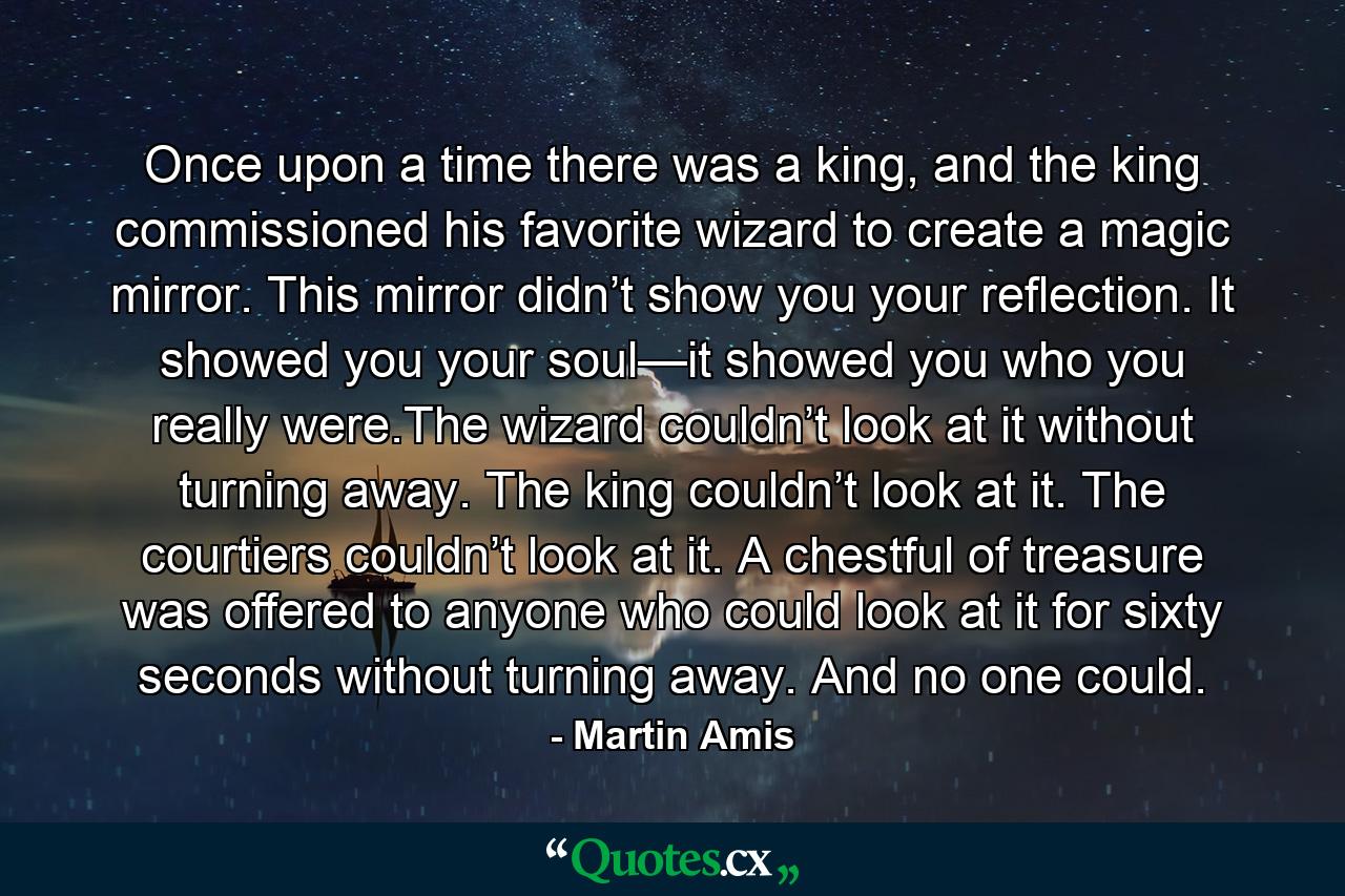 Once upon a time there was a king, and the king commissioned his favorite wizard to create a magic mirror. This mirror didn’t show you your reflection. It showed you your soul—it showed you who you really were.The wizard couldn’t look at it without turning away. The king couldn’t look at it. The courtiers couldn’t look at it. A chestful of treasure was offered to anyone who could look at it for sixty seconds without turning away. And no one could. - Quote by Martin Amis