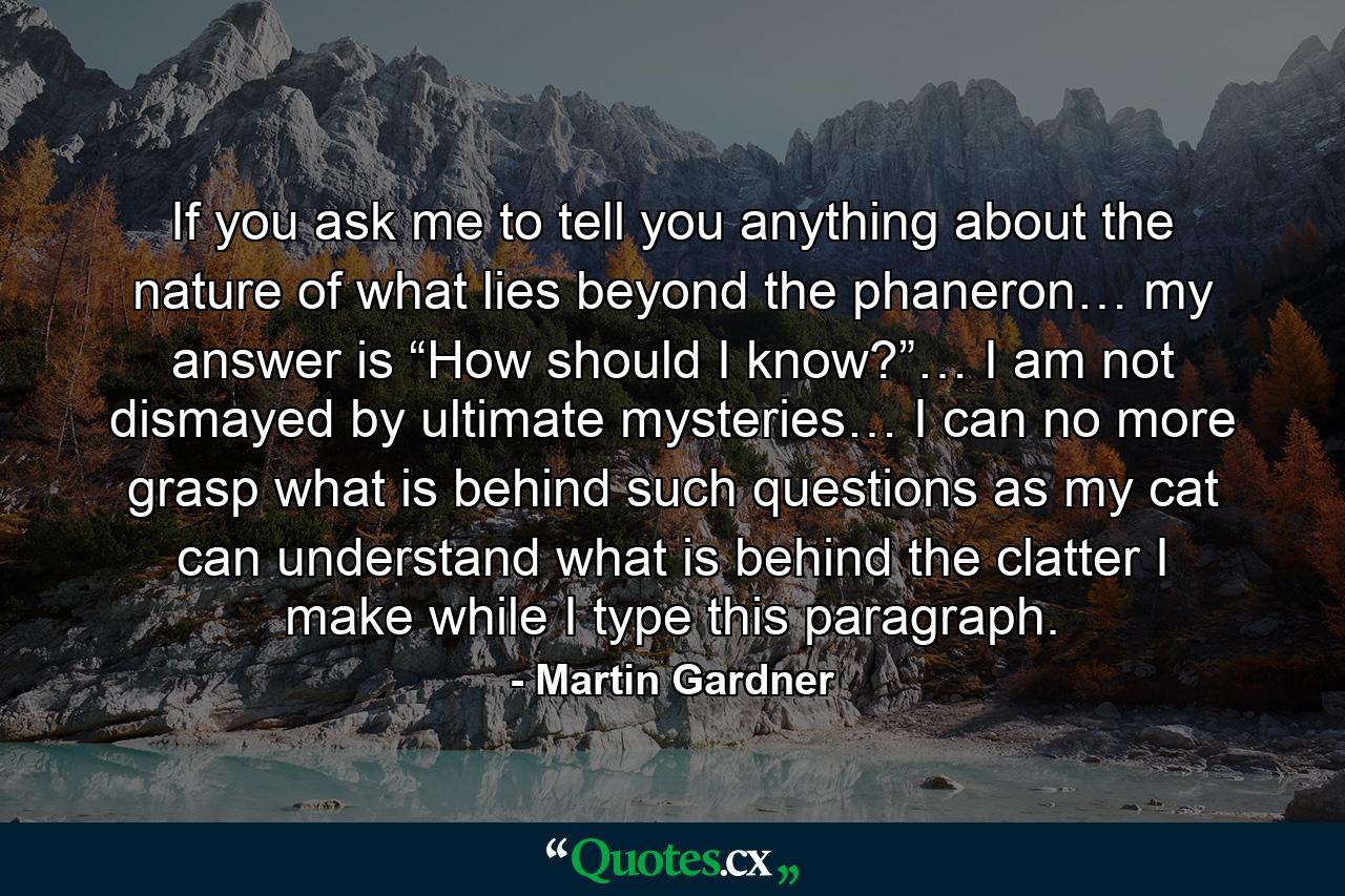 If you ask me to tell you anything about the nature of what lies beyond the phaneron… my answer is “How should I know?”… I am not dismayed by ultimate mysteries… I can no more grasp what is behind such questions as my cat can understand what is behind the clatter I make while I type this paragraph. - Quote by Martin Gardner