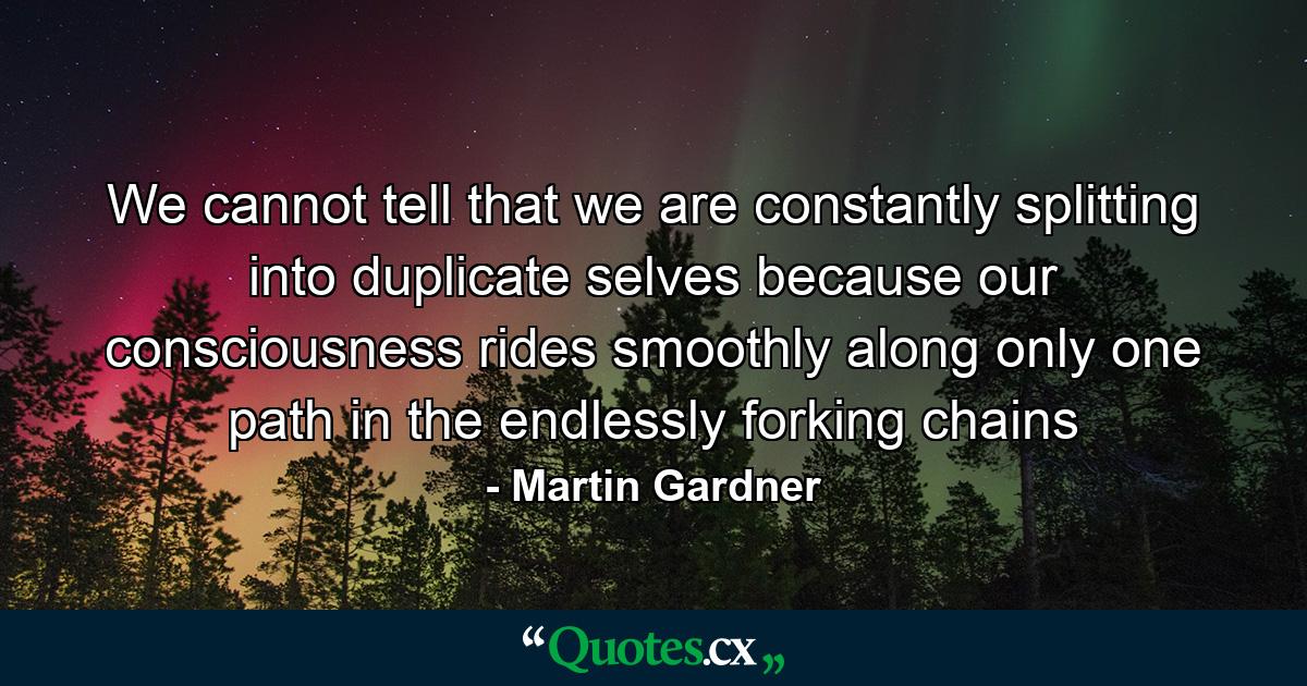 We cannot tell that we are constantly splitting into duplicate selves because our consciousness rides smoothly along only one path in the endlessly forking chains - Quote by Martin Gardner