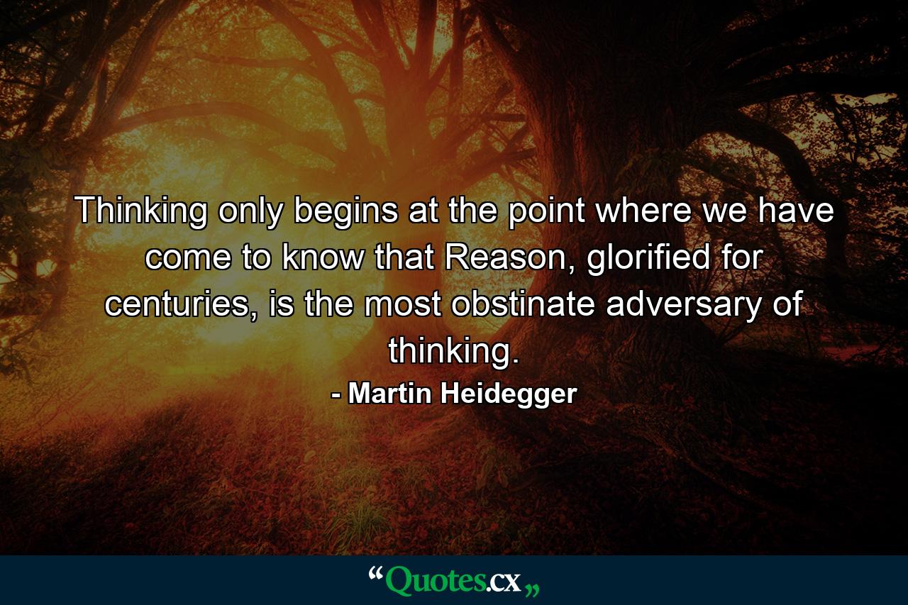 Thinking only begins at the point where we have come to know that Reason, glorified for centuries, is the most obstinate adversary of thinking. - Quote by Martin Heidegger