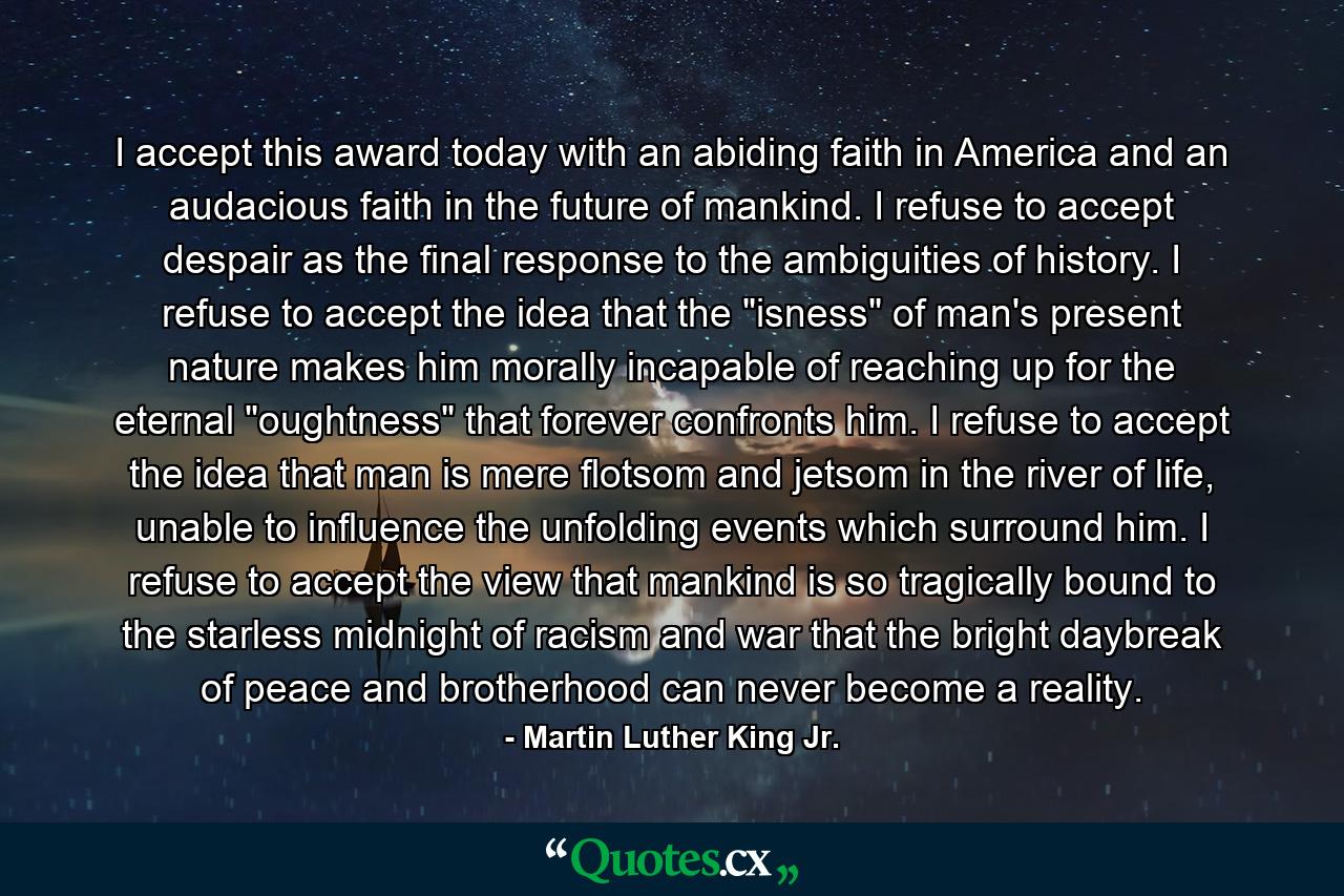 I accept this award today with an abiding faith in America and an audacious faith in the future of mankind. I refuse to accept despair as the final response to the ambiguities of history. I refuse to accept the idea that the 