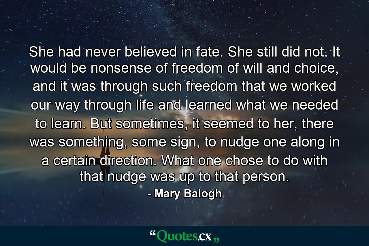 She had never believed in fate. She still did not. It would be nonsense of freedom of will and choice, and it was through such freedom that we worked our way through life and learned what we needed to learn. But sometimes, it seemed to her, there was something, some sign, to nudge one along in a certain direction. What one chose to do with that nudge was up to that person. - Quote by Mary Balogh