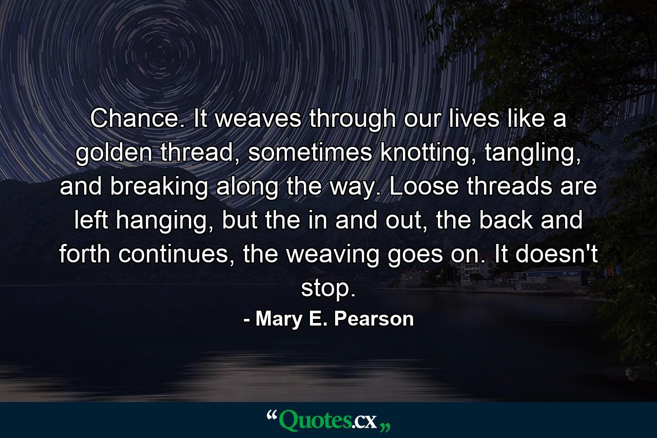 Chance. It weaves through our lives like a golden thread, sometimes knotting, tangling, and breaking along the way. Loose threads are left hanging, but the in and out, the back and forth continues, the weaving goes on. It doesn't stop. - Quote by Mary E. Pearson