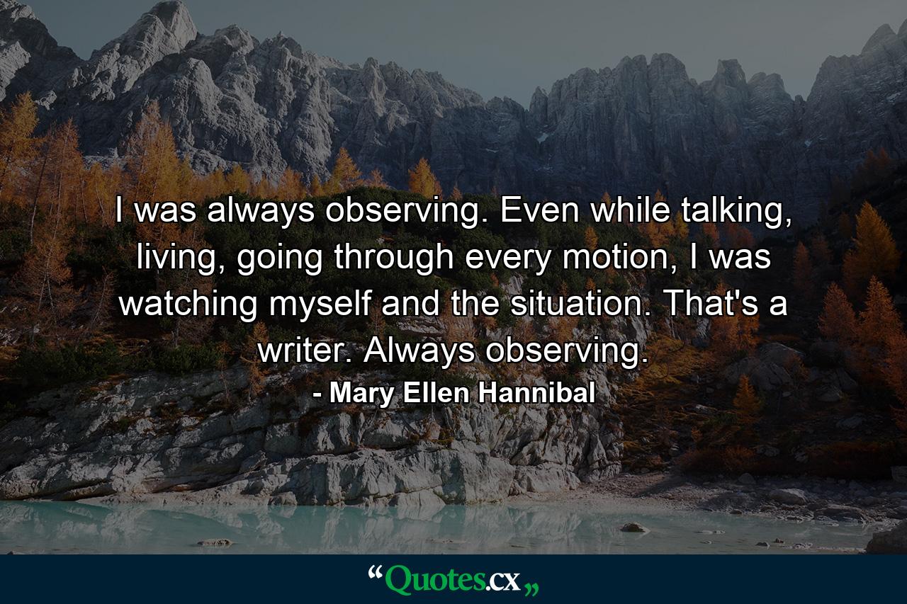 I was always observing. Even while talking, living, going through every motion, I was watching myself and the situation. That's a writer. Always observing. - Quote by Mary Ellen Hannibal