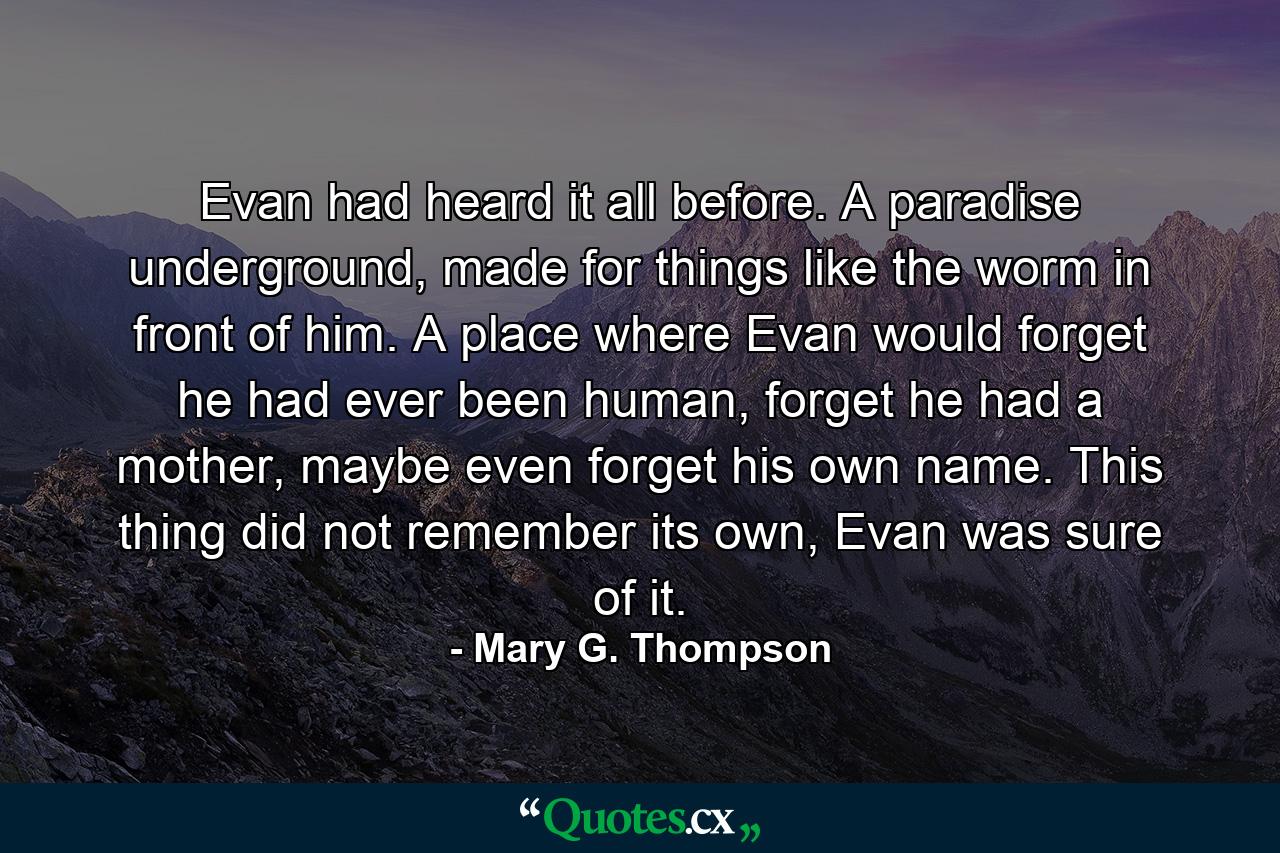 Evan had heard it all before. A paradise underground, made for things like the worm in front of him. A place where Evan would forget he had ever been human, forget he had a mother, maybe even forget his own name. This thing did not remember its own, Evan was sure of it. - Quote by Mary G. Thompson