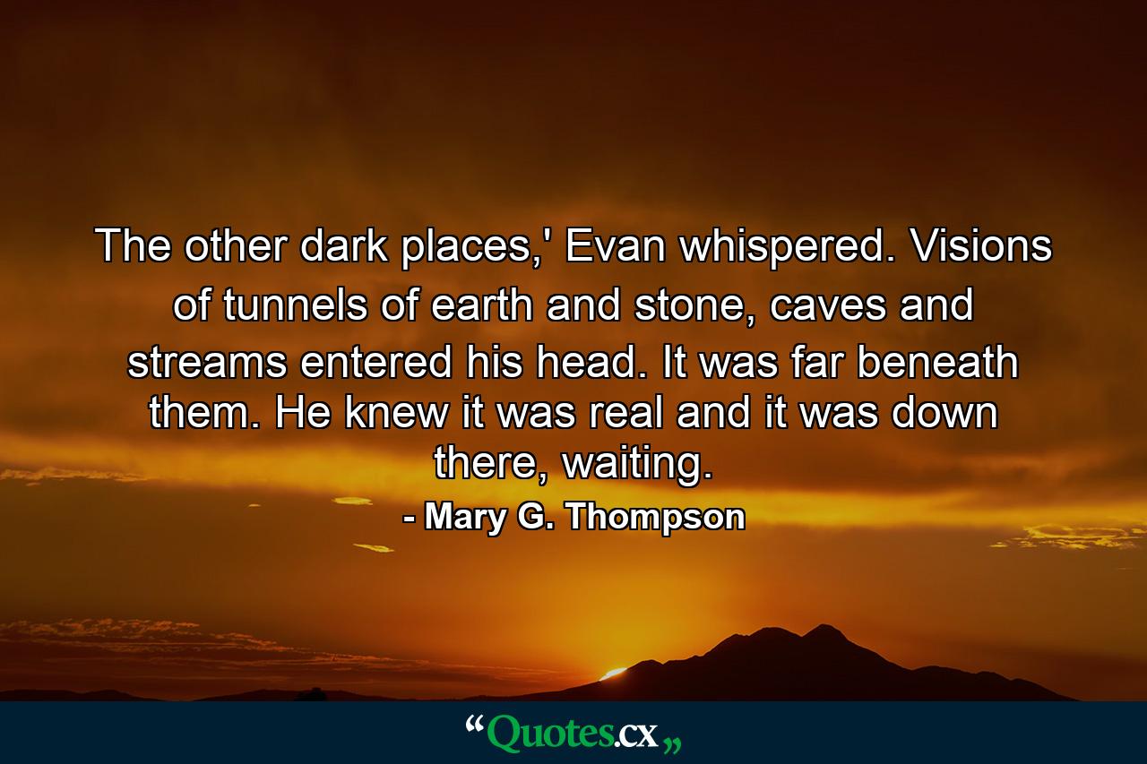 The other dark places,' Evan whispered. Visions of tunnels of earth and stone, caves and streams entered his head. It was far beneath them. He knew it was real and it was down there, waiting. - Quote by Mary G. Thompson