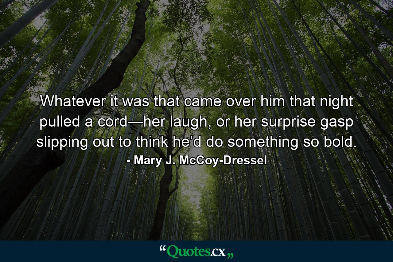 Whatever it was that came over him that night pulled a cord—her laugh, or her surprise gasp slipping out to think he’d do something so bold. - Quote by Mary J. McCoy-Dressel