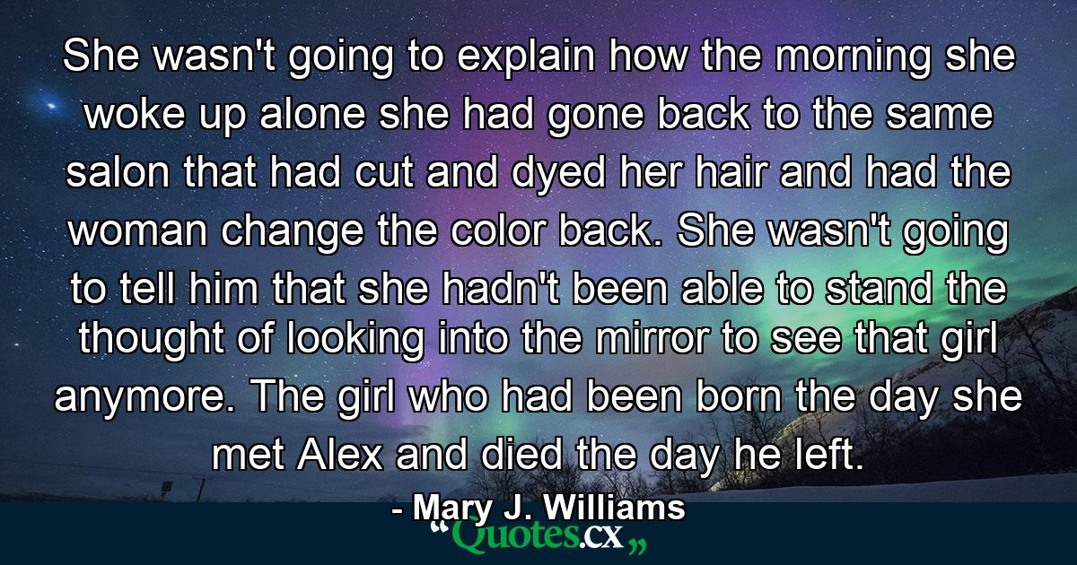 She wasn't going to explain how the morning she woke up alone she had gone back to the same salon that had cut and dyed her hair and had the woman change the color back. She wasn't going to tell him that she hadn't been able to stand the thought of looking into the mirror to see that girl anymore. The girl who had been born the day she met Alex and died the day he left. - Quote by Mary J. Williams