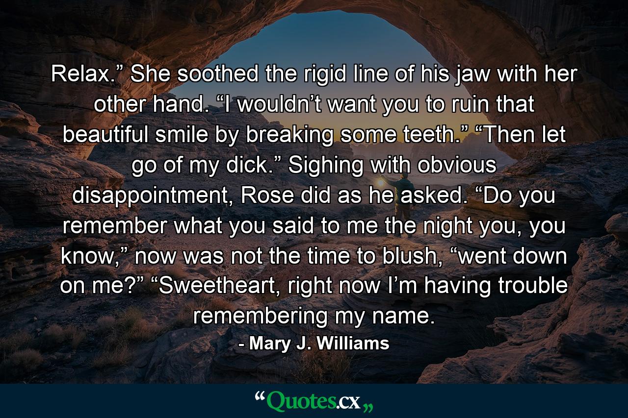 Relax.” She soothed the rigid line of his jaw with her other hand. “I wouldn’t want you to ruin that beautiful smile by breaking some teeth.” “Then let go of my dick.” Sighing with obvious disappointment, Rose did as he asked. “Do you remember what you said to me the night you, you know,” now was not the time to blush, “went down on me?” “Sweetheart, right now I’m having trouble remembering my name. - Quote by Mary J. Williams