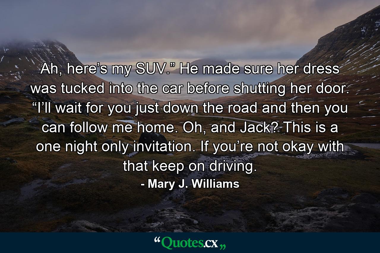 Ah, here’s my SUV.” He made sure her dress was tucked into the car before shutting her door. “I’ll wait for you just down the road and then you can follow me home. Oh, and Jack? This is a one night only invitation. If you’re not okay with that keep on driving. - Quote by Mary J. Williams