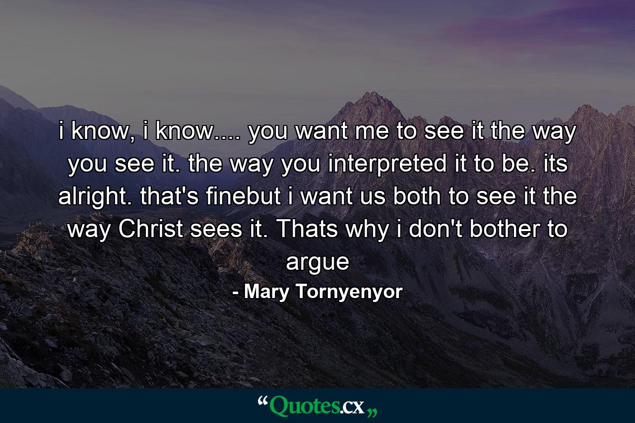 i know, i know.... you want me to see it the way you see it. the way you interpreted it to be. its alright. that's finebut i want us both to see it the way Christ sees it. Thats why i don't bother to argue - Quote by Mary Tornyenyor