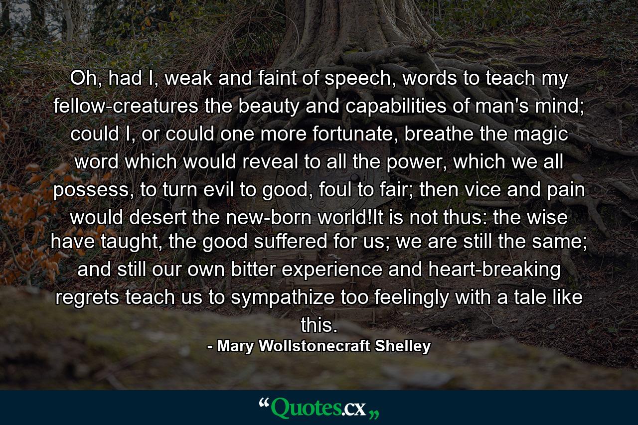 Oh, had I, weak and faint of speech, words to teach my fellow-creatures the beauty and capabilities of man's mind; could I, or could one more fortunate, breathe the magic word which would reveal to all the power, which we all possess, to turn evil to good, foul to fair; then vice and pain would desert the new-born world!It is not thus: the wise have taught, the good suffered for us; we are still the same; and still our own bitter experience and heart-breaking regrets teach us to sympathize too feelingly with a tale like this. - Quote by Mary Wollstonecraft Shelley