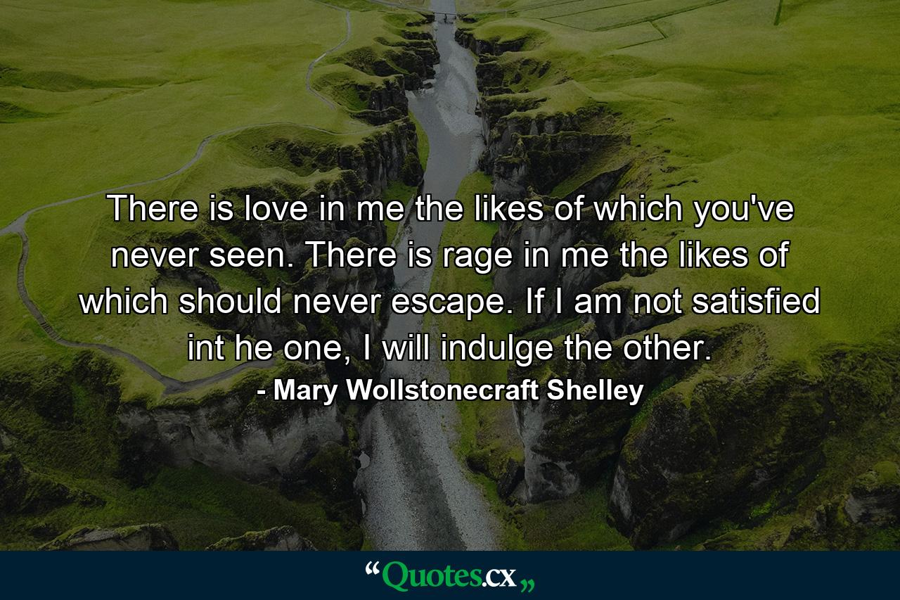 There is love in me the likes of which you've never seen. There is rage in me the likes of which should never escape. If I am not satisfied int he one, I will indulge the other. - Quote by Mary Wollstonecraft Shelley