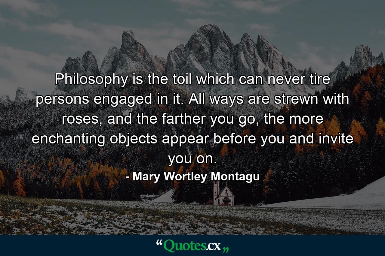 Philosophy is the toil which can never tire persons engaged in it. All ways are strewn with roses, and the farther you go, the more enchanting objects appear before you and invite you on. - Quote by Mary Wortley Montagu