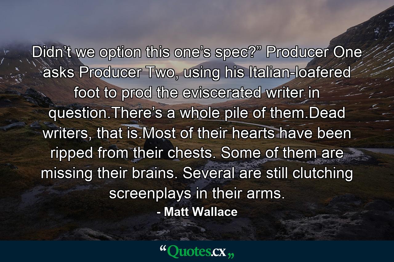 Didn’t we option this one’s spec?” Producer One asks Producer Two, using his Italian-loafered foot to prod the eviscerated writer in question.There’s a whole pile of them.Dead writers, that is.Most of their hearts have been ripped from their chests. Some of them are missing their brains. Several are still clutching screenplays in their arms. - Quote by Matt Wallace