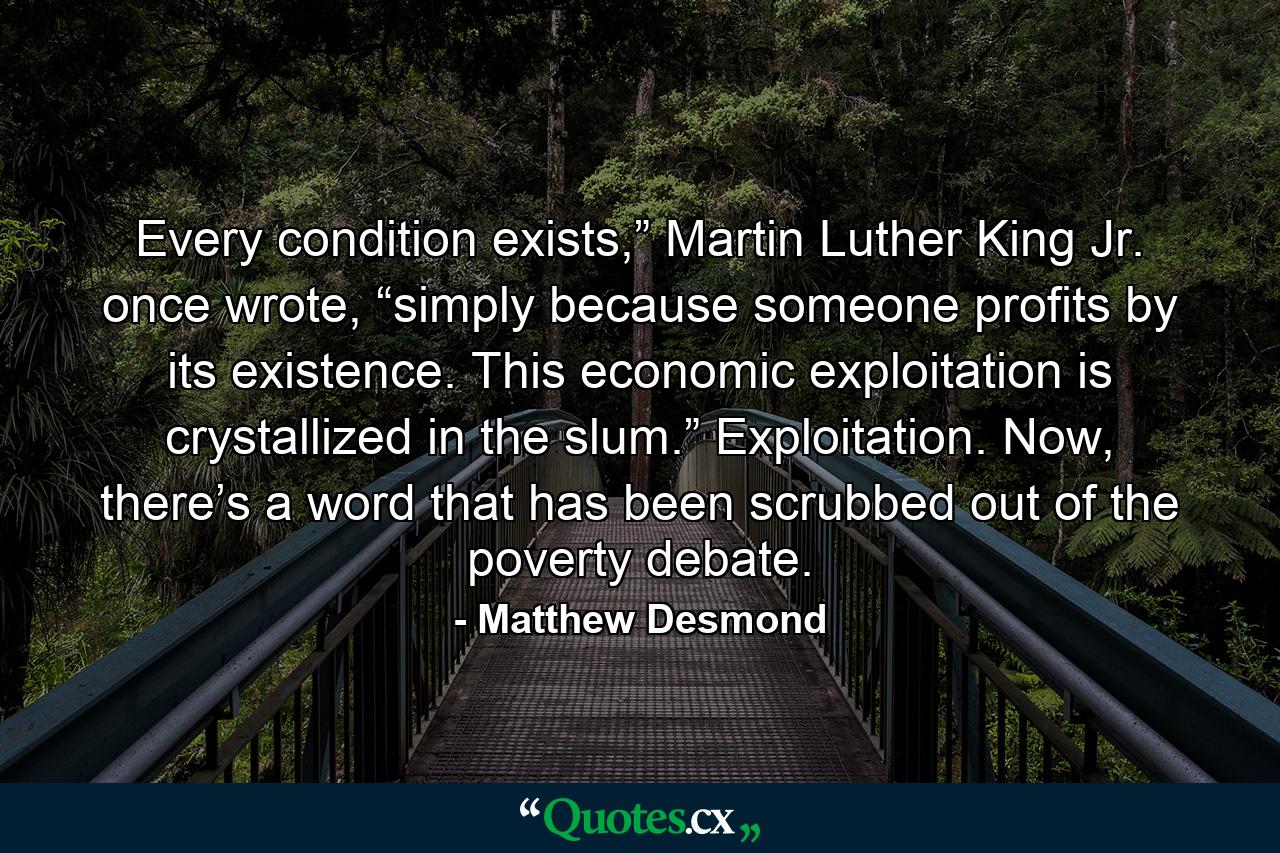 Every condition exists,” Martin Luther King Jr. once wrote, “simply because someone profits by its existence. This economic exploitation is crystallized in the slum.” Exploitation. Now, there’s a word that has been scrubbed out of the poverty debate. - Quote by Matthew Desmond