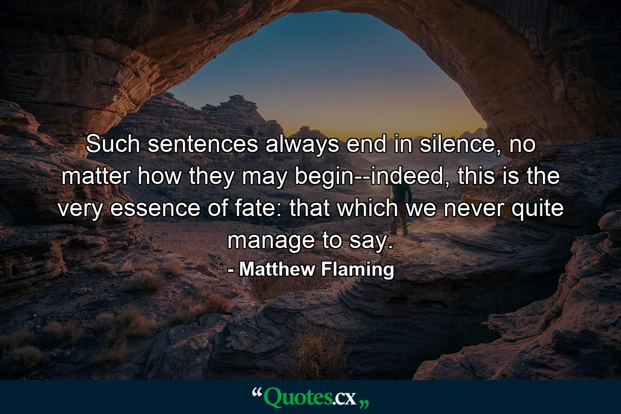 Such sentences always end in silence, no matter how they may begin--indeed, this is the very essence of fate: that which we never quite manage to say. - Quote by Matthew Flaming