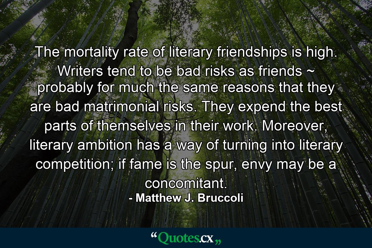 The mortality rate of literary friendships is high. Writers tend to be bad risks as friends ~ probably for much the same reasons that they are bad matrimonial risks. They expend the best parts of themselves in their work. Moreover, literary ambition has a way of turning into literary competition; if fame is the spur, envy may be a concomitant. - Quote by Matthew J. Bruccoli