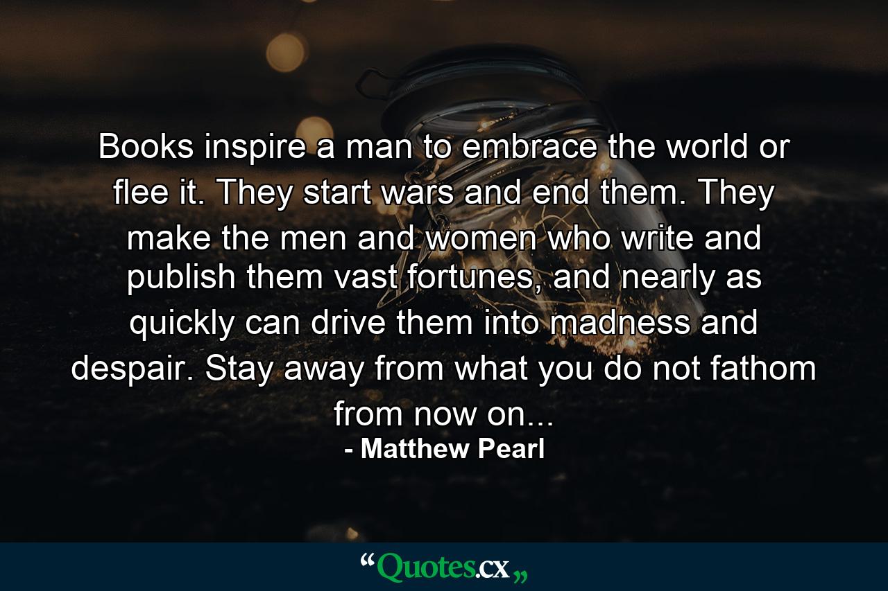 Books inspire a man to embrace the world or flee it. They start wars and end them. They make the men and women who write and publish them vast fortunes, and nearly as quickly can drive them into madness and despair. Stay away from what you do not fathom from now on... - Quote by Matthew Pearl