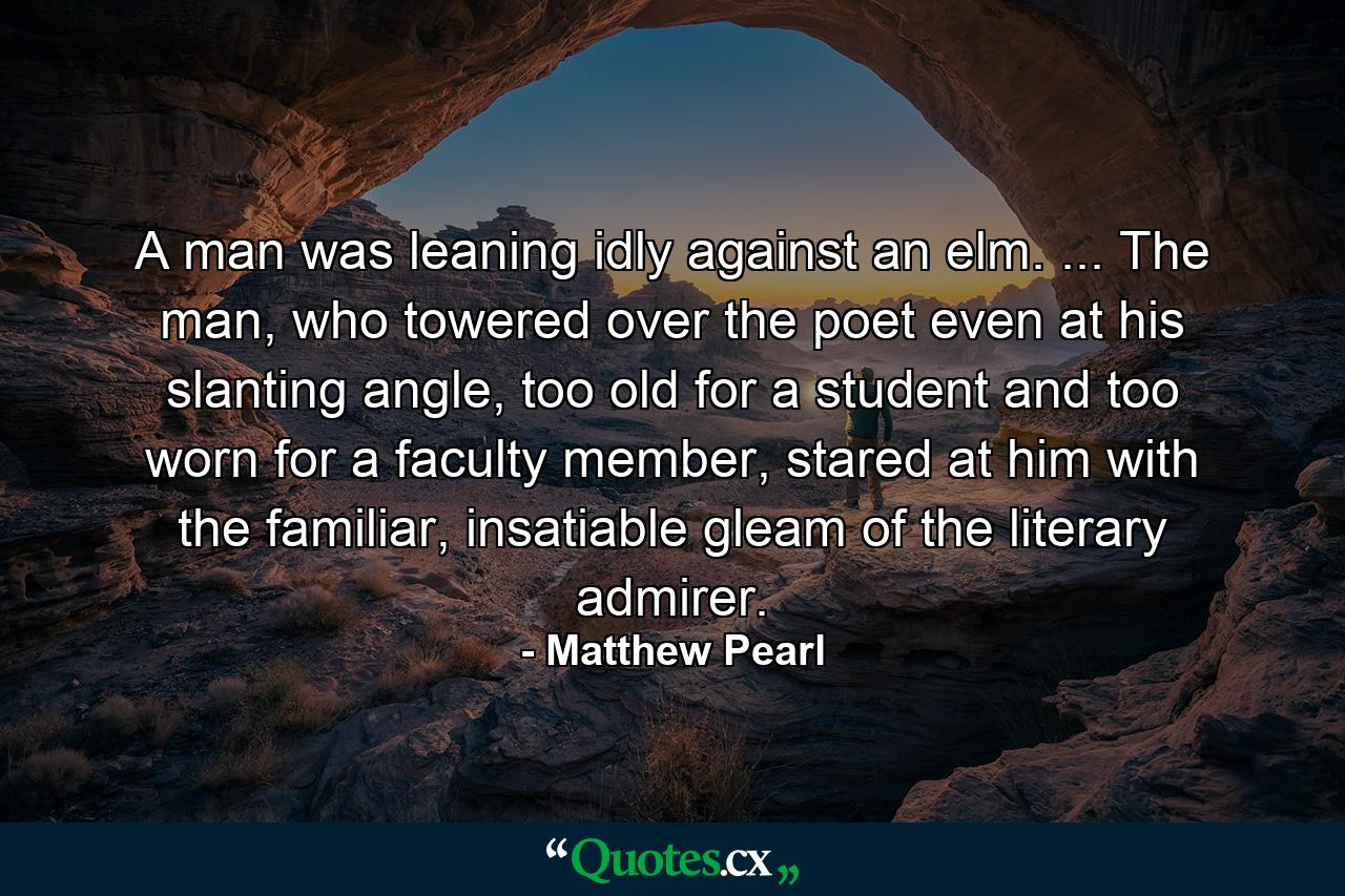 A man was leaning idly against an elm. ... The man, who towered over the poet even at his slanting angle, too old for a student and too worn for a faculty member, stared at him with the familiar, insatiable gleam of the literary admirer. - Quote by Matthew Pearl