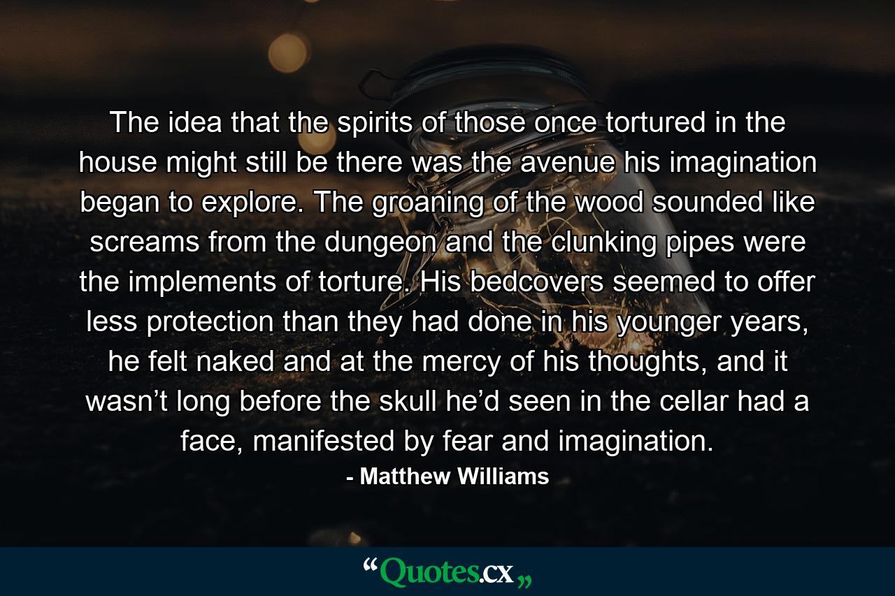 The idea that the spirits of those once tortured in the house might still be there was the avenue his imagination began to explore. The groaning of the wood sounded like screams from the dungeon and the clunking pipes were the implements of torture. His bedcovers seemed to offer less protection than they had done in his younger years, he felt naked and at the mercy of his thoughts, and it wasn’t long before the skull he’d seen in the cellar had a face, manifested by fear and imagination. - Quote by Matthew Williams