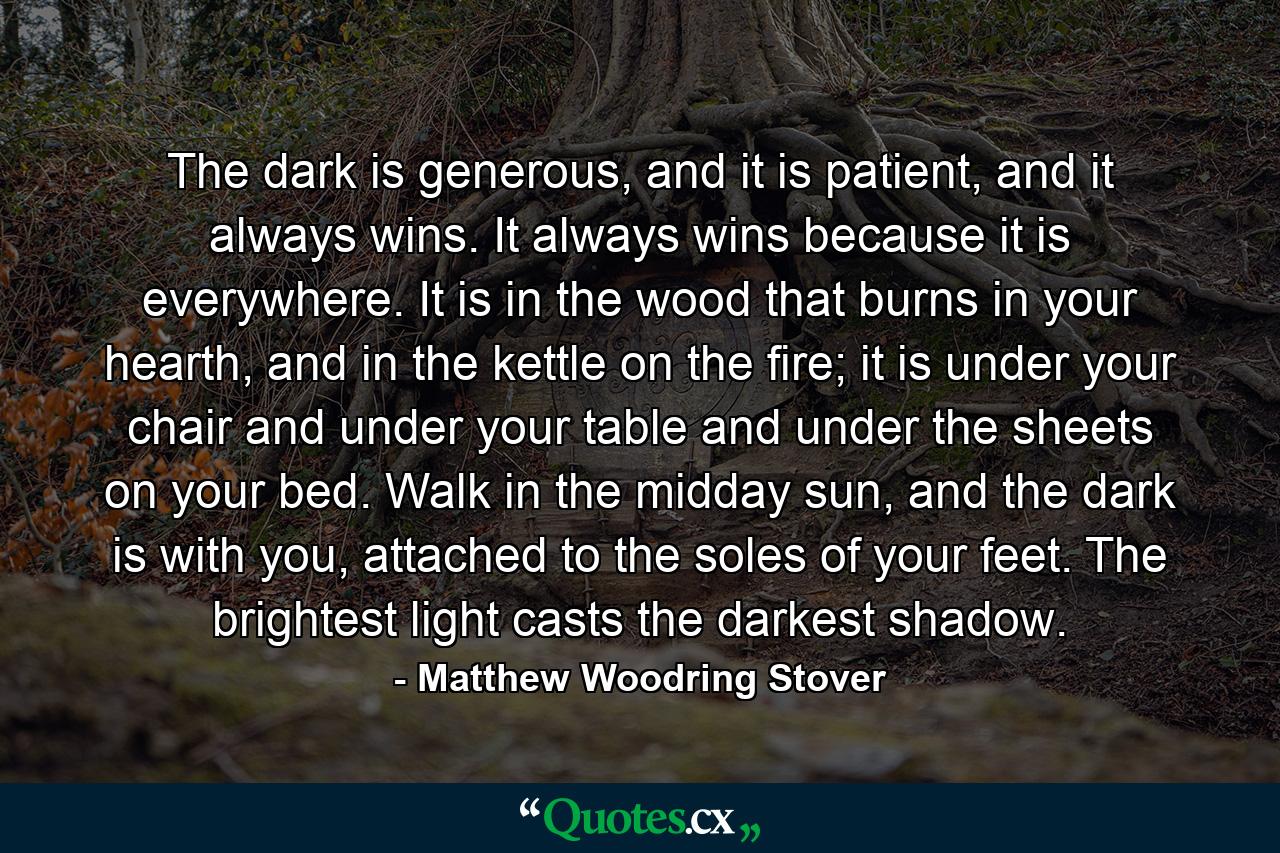 The dark is generous, and it is patient, and it always wins. It always wins because it is everywhere. It is in the wood that burns in your hearth, and in the kettle on the fire; it is under your chair and under your table and under the sheets on your bed. Walk in the midday sun, and the dark is with you, attached to the soles of your feet. The brightest light casts the darkest shadow. - Quote by Matthew Woodring Stover