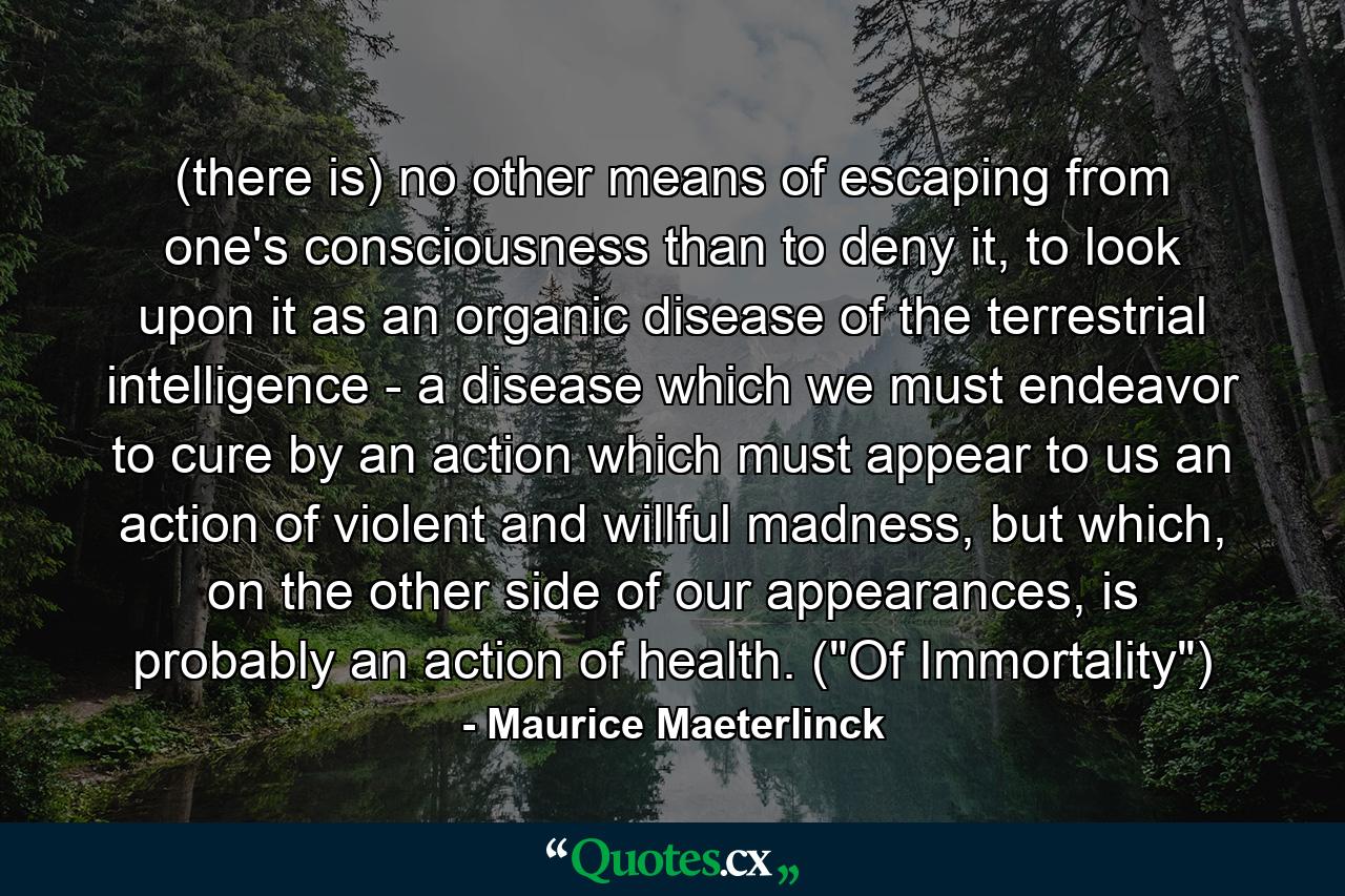 (there is) no other means of escaping from one's consciousness than to deny it, to look upon it as an organic disease of the terrestrial intelligence - a disease which we must endeavor to cure by an action which must appear to us an action of violent and willful madness, but which, on the other side of our appearances, is probably an action of health. (