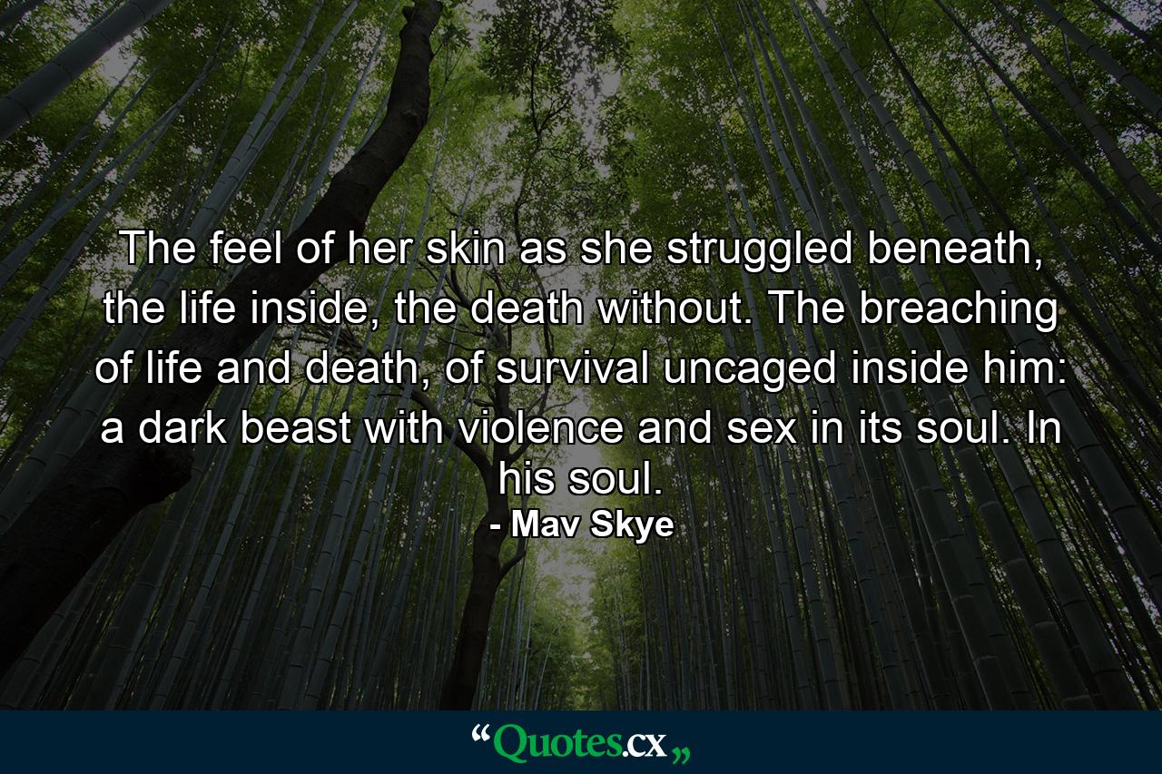 The feel of her skin as she struggled beneath, the life inside, the death without. The breaching of life and death, of survival uncaged inside him: a dark beast with violence and sex in its soul. In his soul. - Quote by Mav Skye