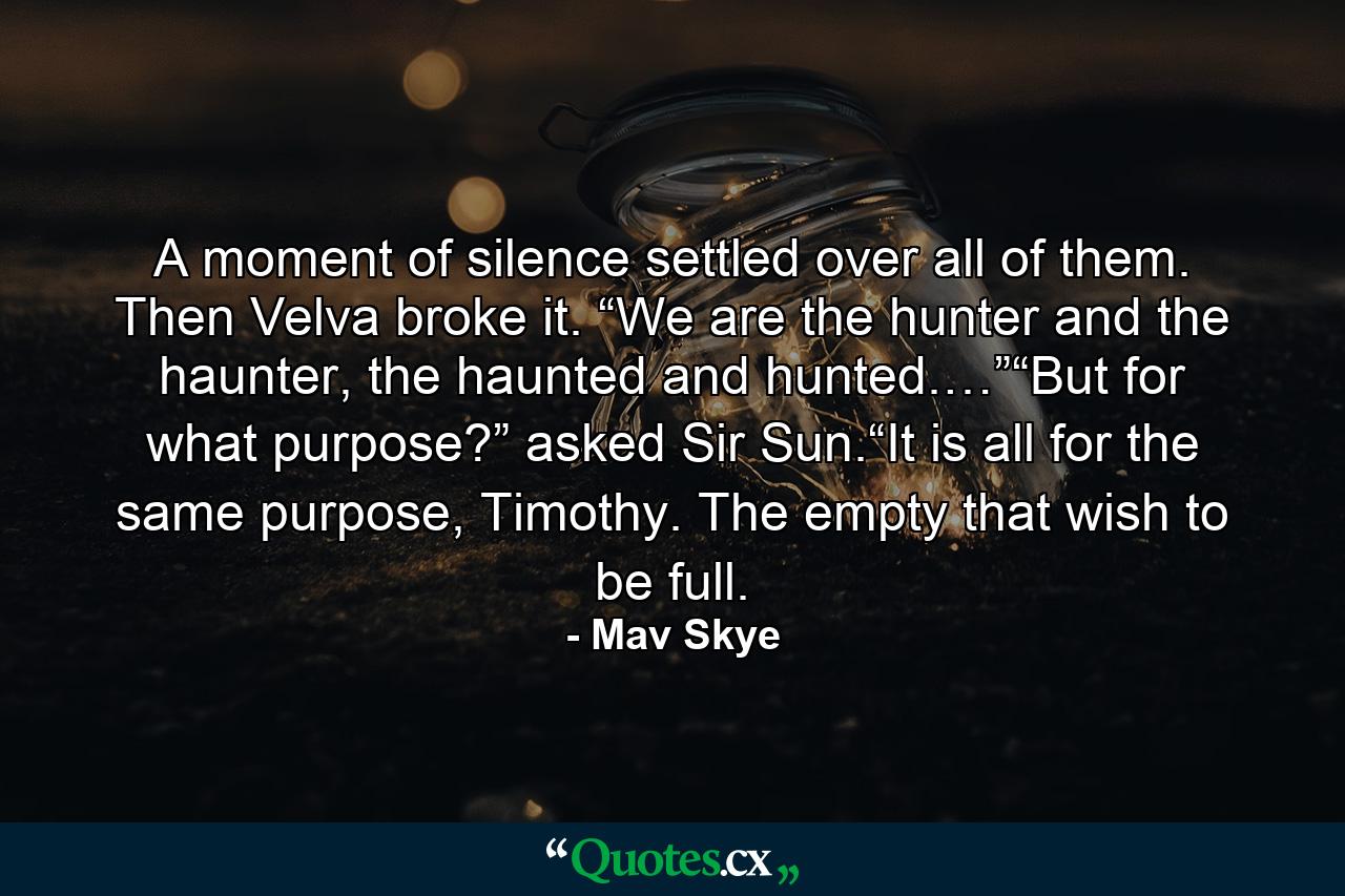 A moment of silence settled over all of them. Then Velva broke it. “We are the hunter and the haunter, the haunted and hunted.…”“But for what purpose?” asked Sir Sun.“It is all for the same purpose, Timothy.  The empty that wish to be full. - Quote by Mav Skye