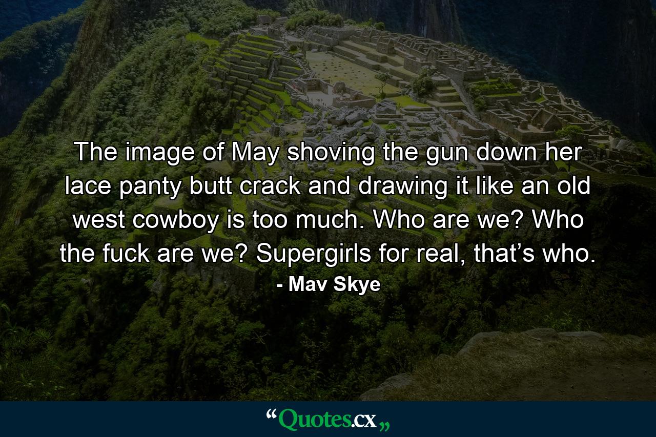 The image of May shoving the gun down her lace panty butt crack and drawing it like an old west cowboy is too much. Who are we? Who the fuck are we? Supergirls for real, that’s who. - Quote by Mav Skye