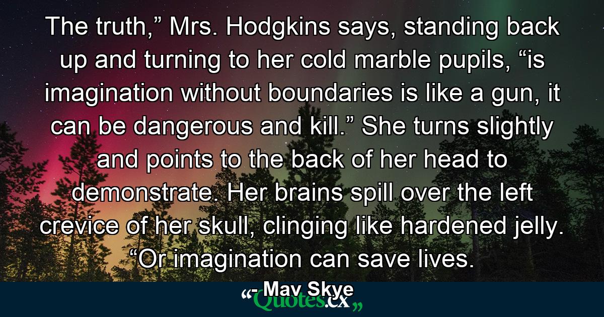 The truth,” Mrs. Hodgkins says, standing back up and turning to her cold marble pupils, “is imagination without boundaries is like a gun, it can be dangerous and kill.” She turns slightly and points to the back of her head to demonstrate. Her brains spill over the left crevice of her skull, clinging like hardened jelly. “Or imagination can save lives. - Quote by Mav Skye