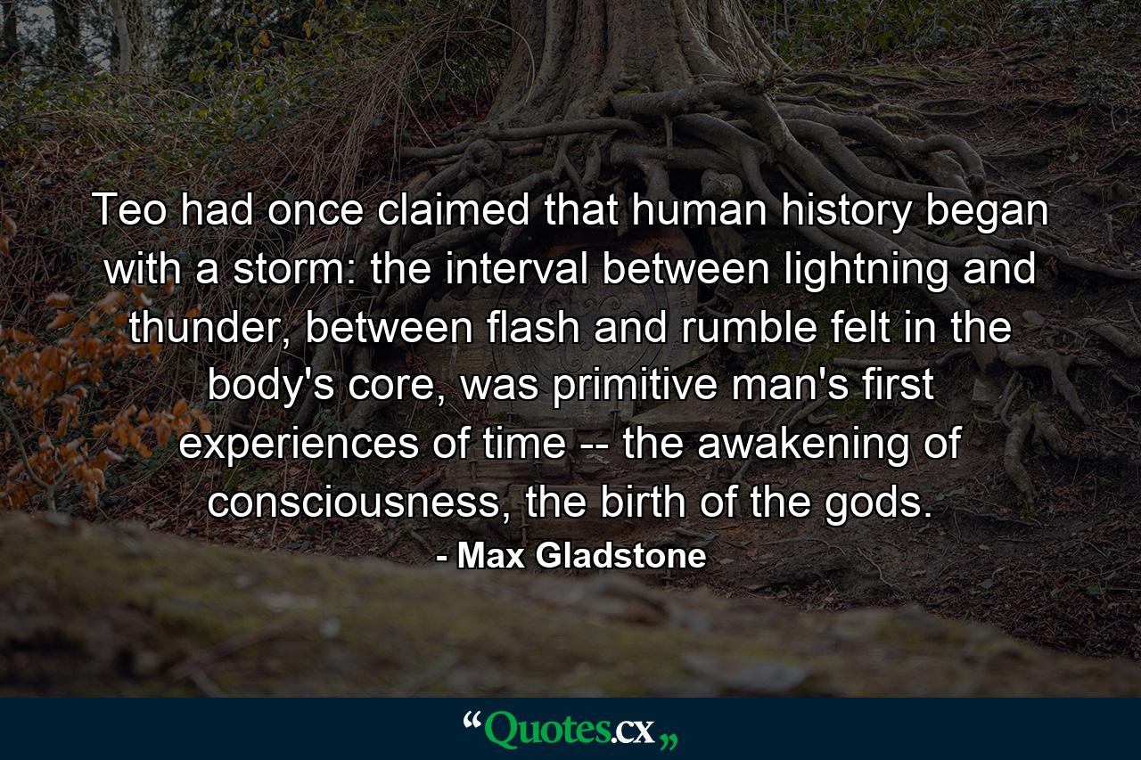 Teo had once claimed that human history began with a storm: the interval between lightning and thunder, between flash and rumble felt in the body's core, was primitive man's first experiences of time -- the awakening of consciousness, the birth of the gods. - Quote by Max Gladstone