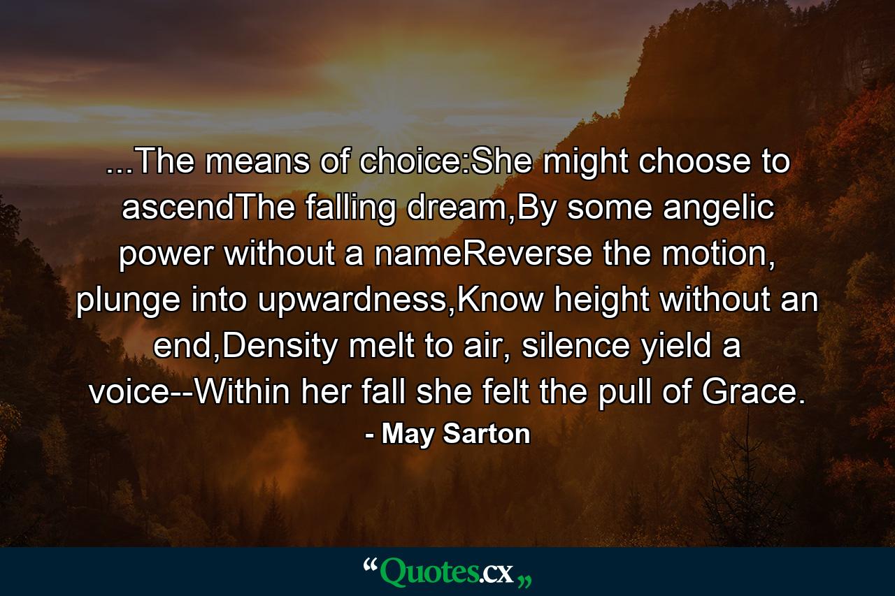 ...The means of choice:She might choose to ascendThe falling dream,By some angelic power without a nameReverse the motion, plunge into upwardness,Know height without an end,Density melt to air, silence yield a voice--Within her fall she felt the pull of Grace. - Quote by May Sarton