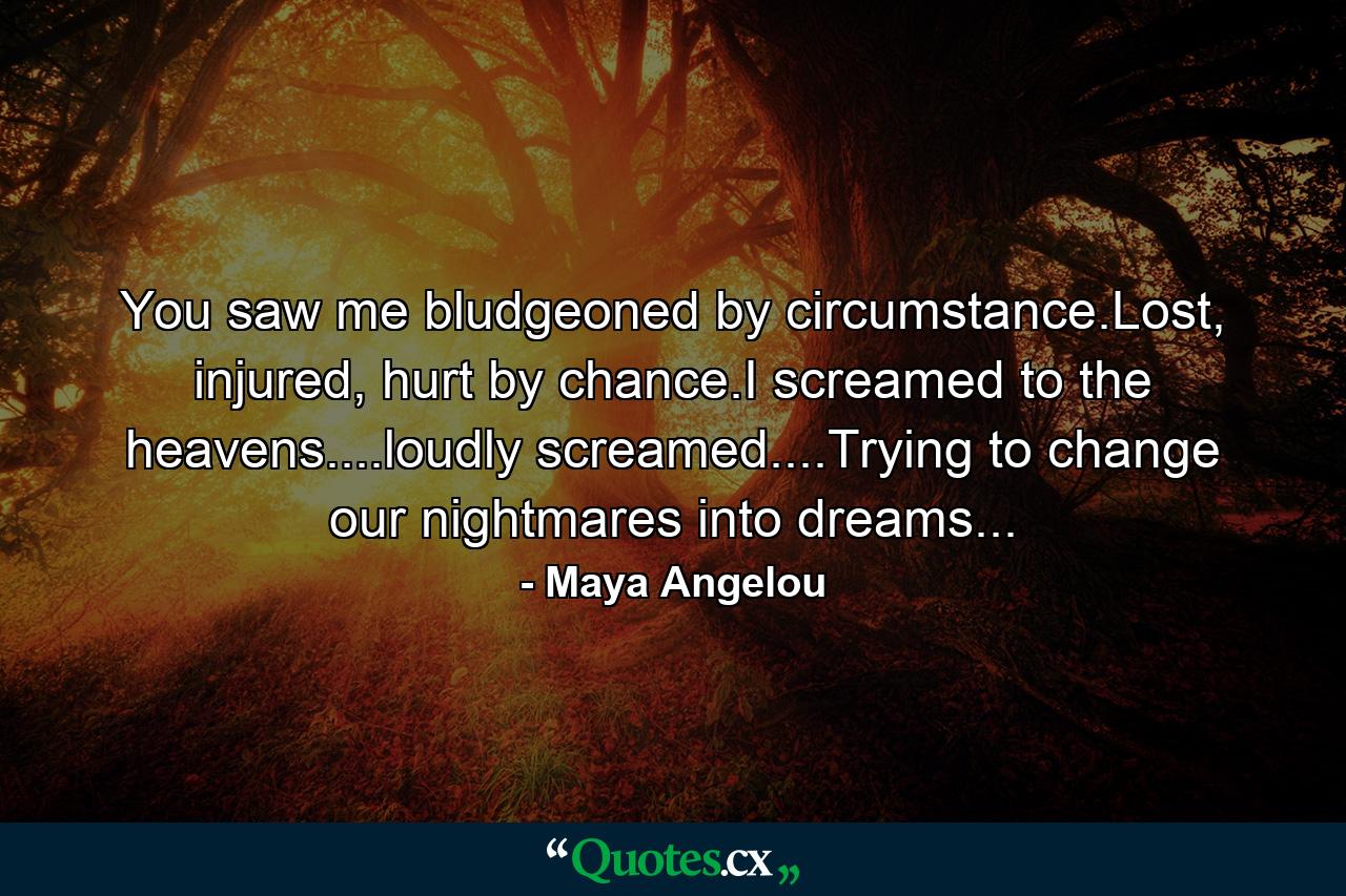 You saw me bludgeoned by circumstance.Lost, injured, hurt by chance.I screamed to the heavens....loudly screamed....Trying to change our nightmares into dreams... - Quote by Maya Angelou