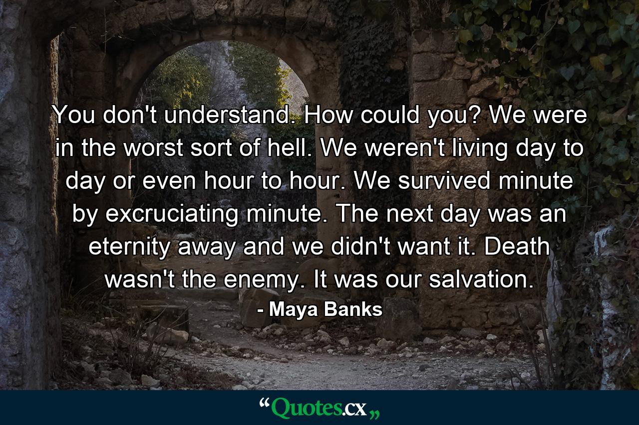 You don't understand. How could you? We were in the worst sort of hell. We weren't living day to day or even hour to hour. We survived minute by excruciating minute. The next day was an eternity away and we didn't want it. Death wasn't the enemy. It was our salvation. - Quote by Maya Banks