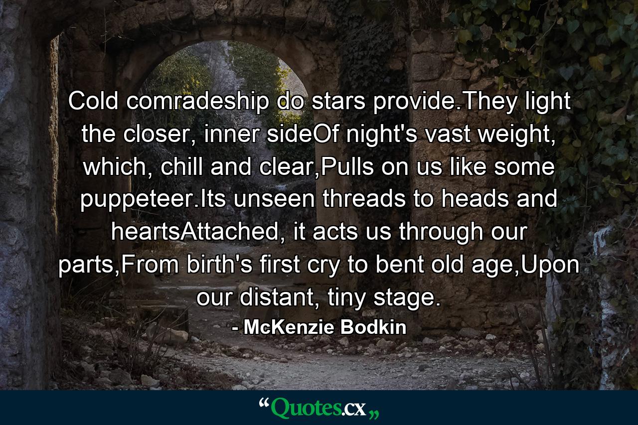 Cold comradeship do stars provide.They light the closer, inner sideOf night's vast weight, which, chill and clear,Pulls on us like some puppeteer.Its unseen threads to heads and heartsAttached, it acts us through our parts,From birth's first cry to bent old age,Upon our distant, tiny stage. - Quote by McKenzie Bodkin