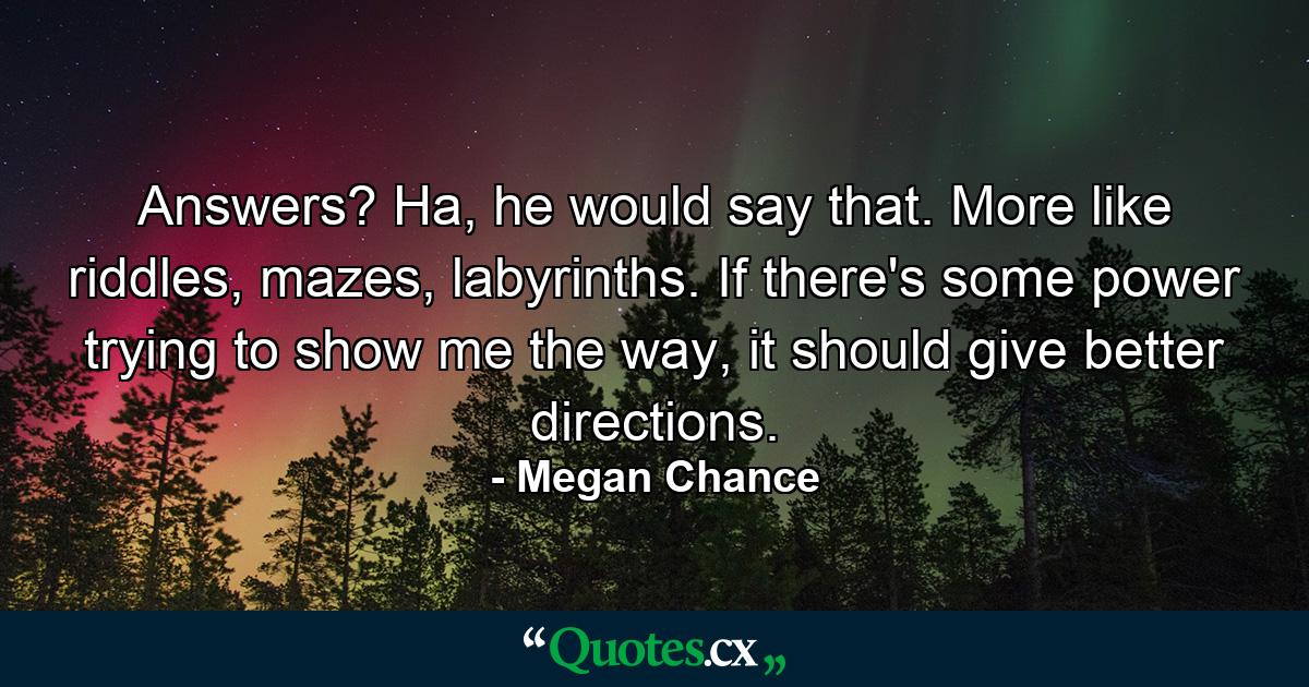 Answers? Ha, he would say that. More like riddles, mazes, labyrinths. If there's some power trying to show me the way, it should give better directions. - Quote by Megan Chance