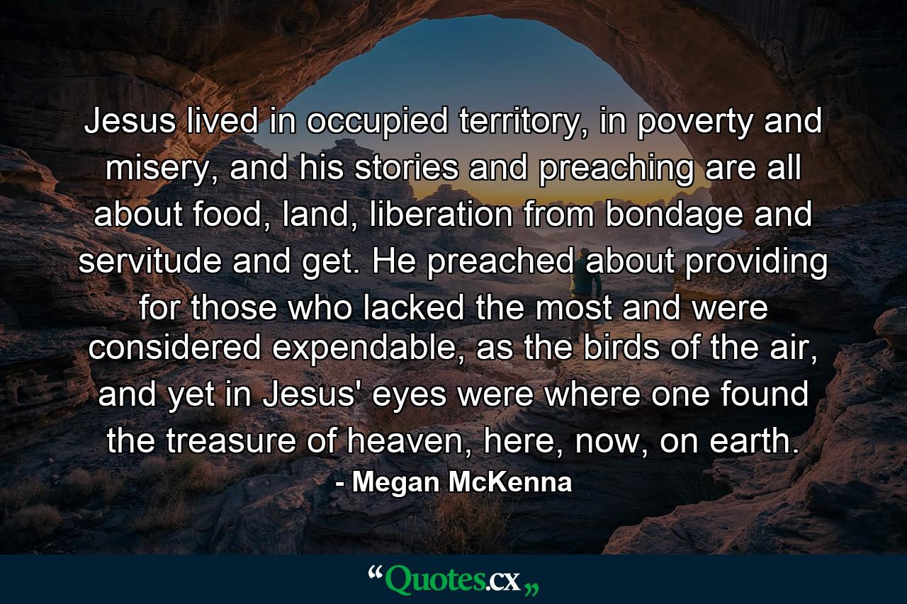 Jesus lived in occupied territory, in poverty and misery, and his stories and preaching are all about food, land, liberation from bondage and servitude and get. He preached about providing for those who lacked the most and were considered expendable, as the birds of the air, and yet in Jesus' eyes were where one found the treasure of heaven, here, now, on earth. - Quote by Megan McKenna