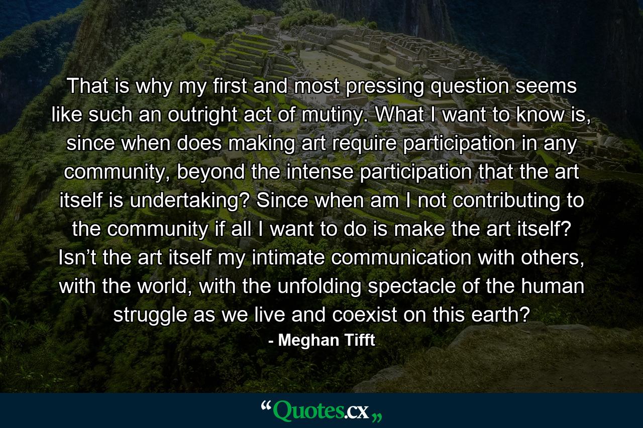 That is why my first and most pressing question seems like such an outright act of mutiny. What I want to know is, since when does making art require participation in any community, beyond the intense participation that the art itself is undertaking? Since when am I not contributing to the community if all I want to do is make the art itself? Isn’t the art itself my intimate communication with others, with the world, with the unfolding spectacle of the human struggle as we live and coexist on this earth? - Quote by Meghan Tifft