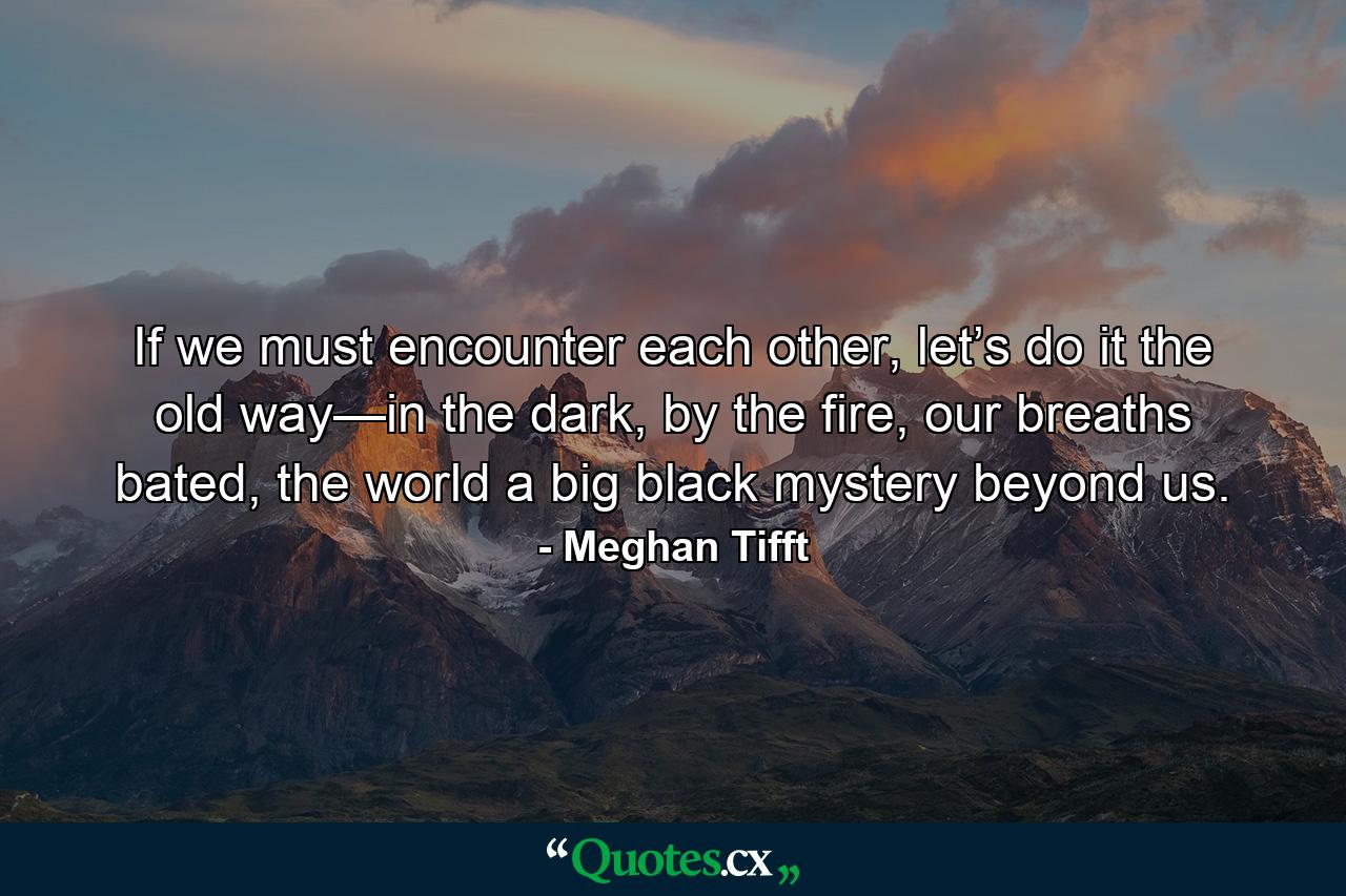 If we must encounter each other, let’s do it the old way—in the dark, by the fire, our breaths bated, the world a big black mystery beyond us. - Quote by Meghan Tifft