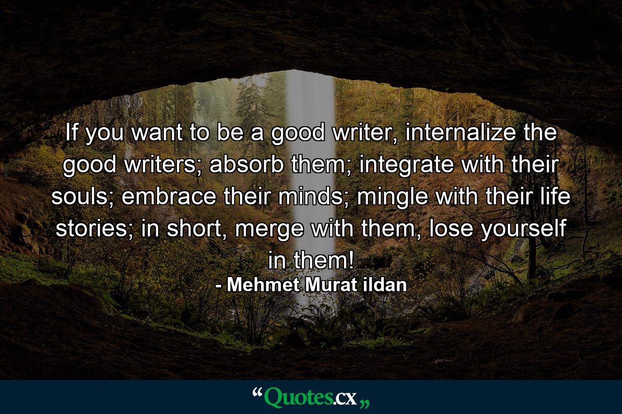 If you want to be a good writer, internalize the good writers; absorb them; integrate with their souls; embrace their minds; mingle with their life stories; in short, merge with them, lose yourself in them! - Quote by Mehmet Murat ildan