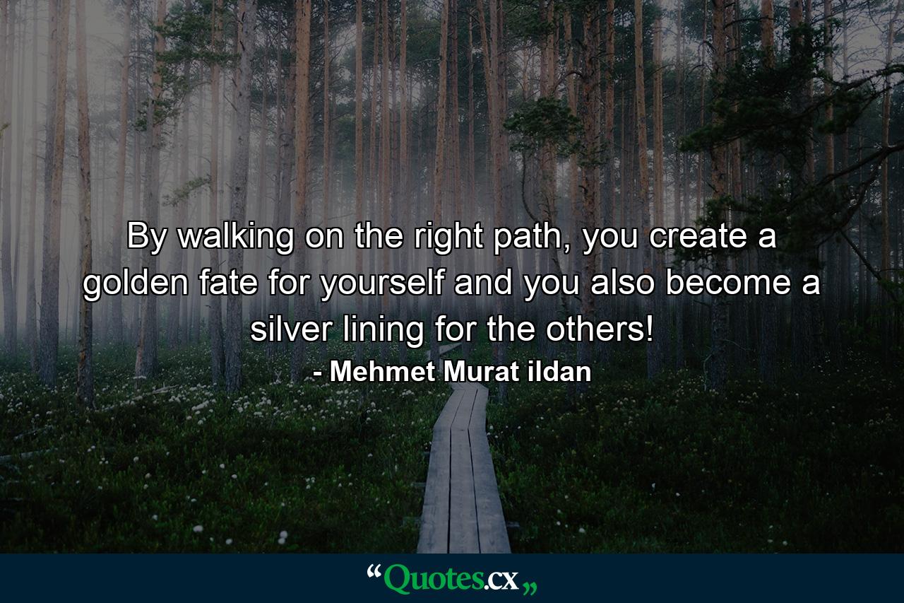 By walking on the right path, you create a golden fate for yourself and you also become a silver lining for the others! - Quote by Mehmet Murat ildan