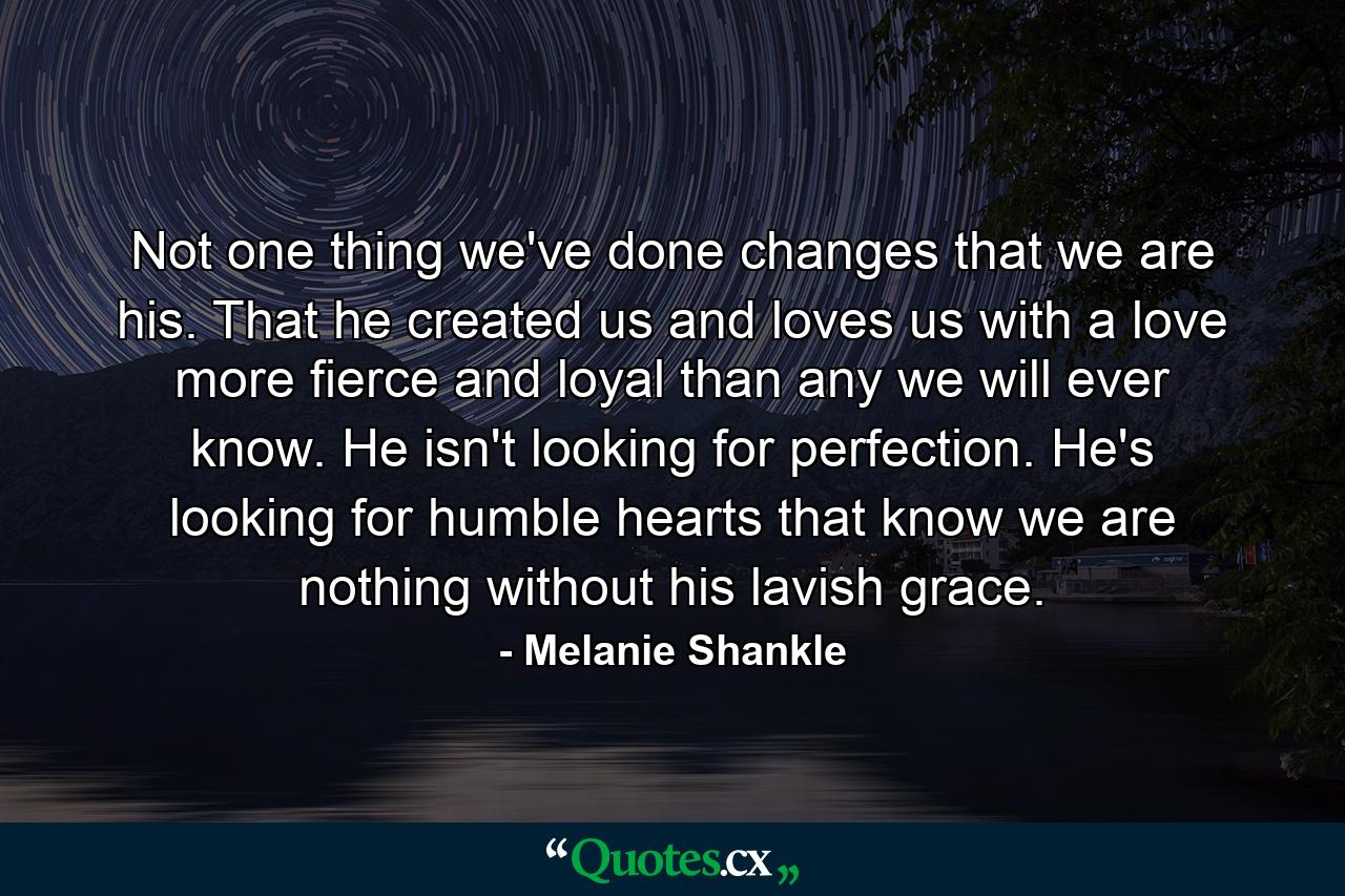 Not one thing we've done changes that we are his. That he created us and loves us with a love more fierce and loyal than any we will ever know. He isn't looking for perfection. He's looking for humble hearts that know we are nothing without his lavish grace. - Quote by Melanie Shankle