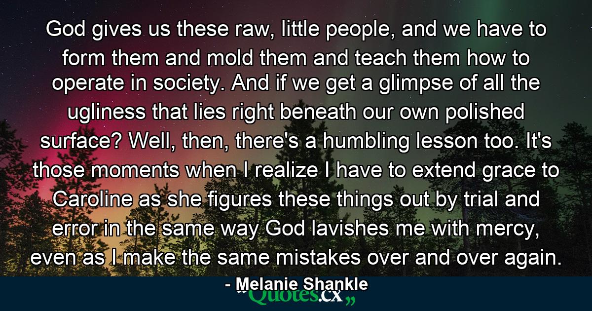 God gives us these raw, little people, and we have to form them and mold them and teach them how to operate in society. And if we get a glimpse of all the ugliness that lies right beneath our own polished surface? Well, then, there's a humbling lesson too. It's those moments when I realize I have to extend grace to Caroline as she figures these things out by trial and error in the same way God lavishes me with mercy, even as I make the same mistakes over and over again. - Quote by Melanie Shankle