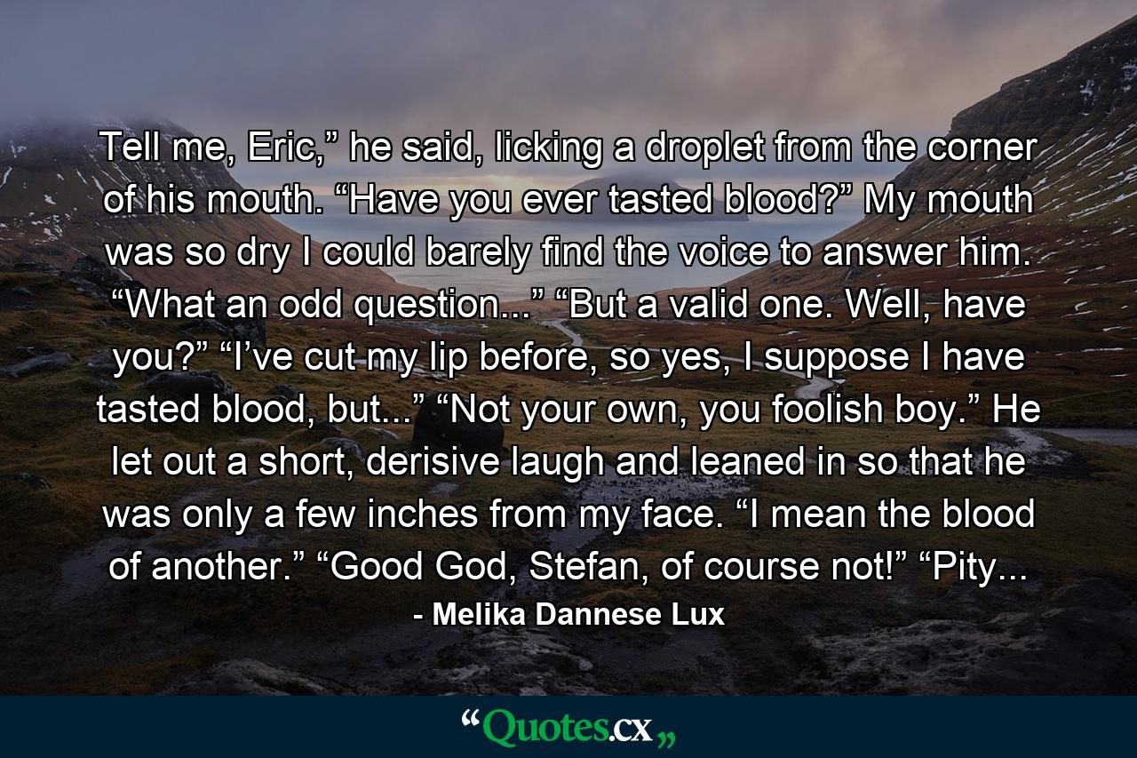 Tell me, Eric,” he said, licking a droplet from the corner of his mouth. “Have you ever tasted blood?”       My mouth was so dry I could barely find the voice to answer him. “What an odd question...”       “But a valid one. Well, have you?”       “I’ve cut my lip before, so yes, I suppose I have tasted blood, but...”       “Not your own, you foolish boy.” He let out a short, derisive laugh and leaned in so that he was only a few inches from my face. “I mean the blood of another.”       “Good God, Stefan, of course not!”       “Pity... - Quote by Melika Dannese Lux