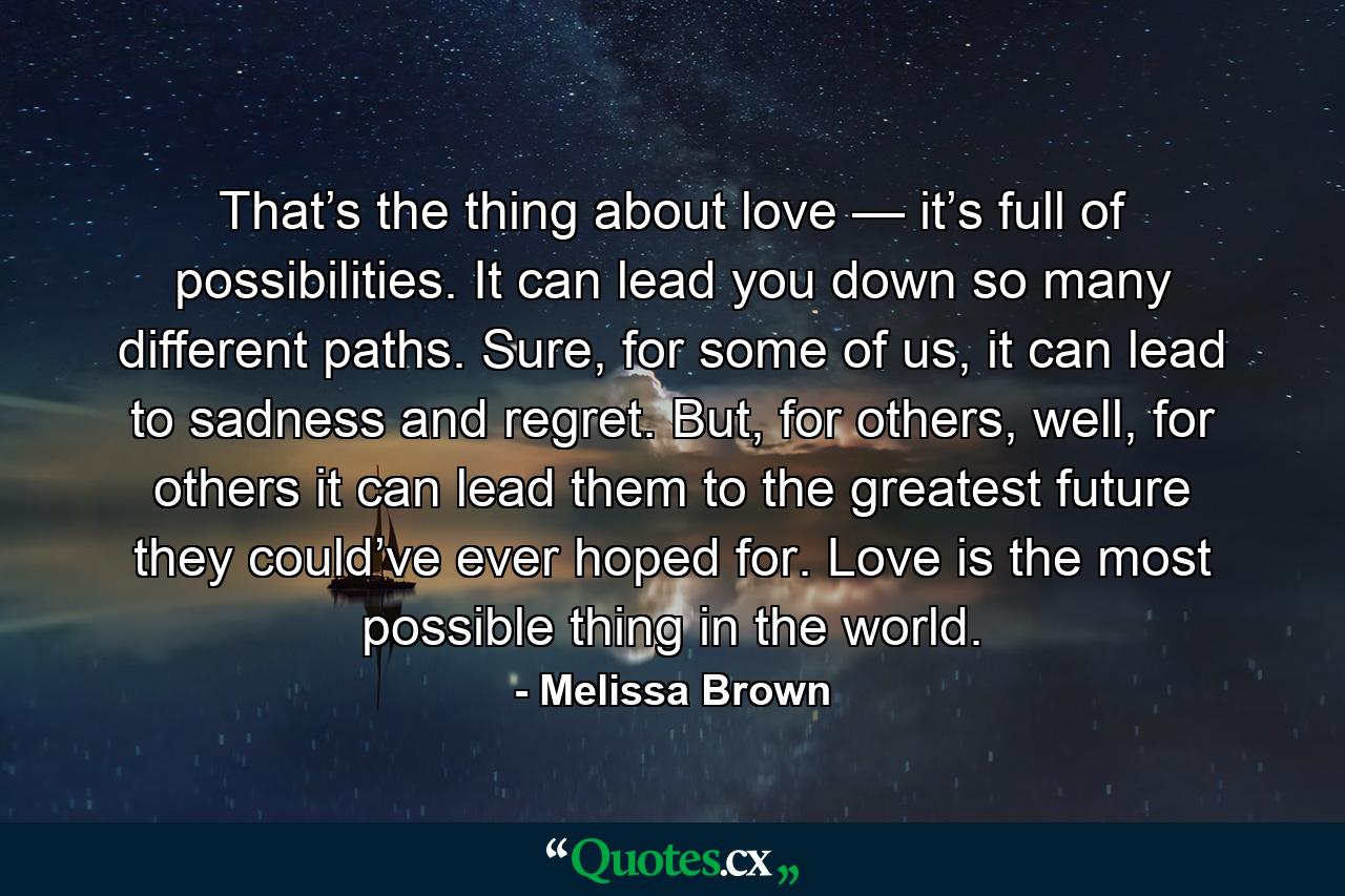 That’s the thing about love — it’s full of possibilities. It can lead you down so many different paths. Sure, for some of us, it can lead to sadness and regret. But, for others, well, for others it can lead them to the greatest future they could’ve ever hoped for. Love is the most possible thing in the world. - Quote by Melissa Brown