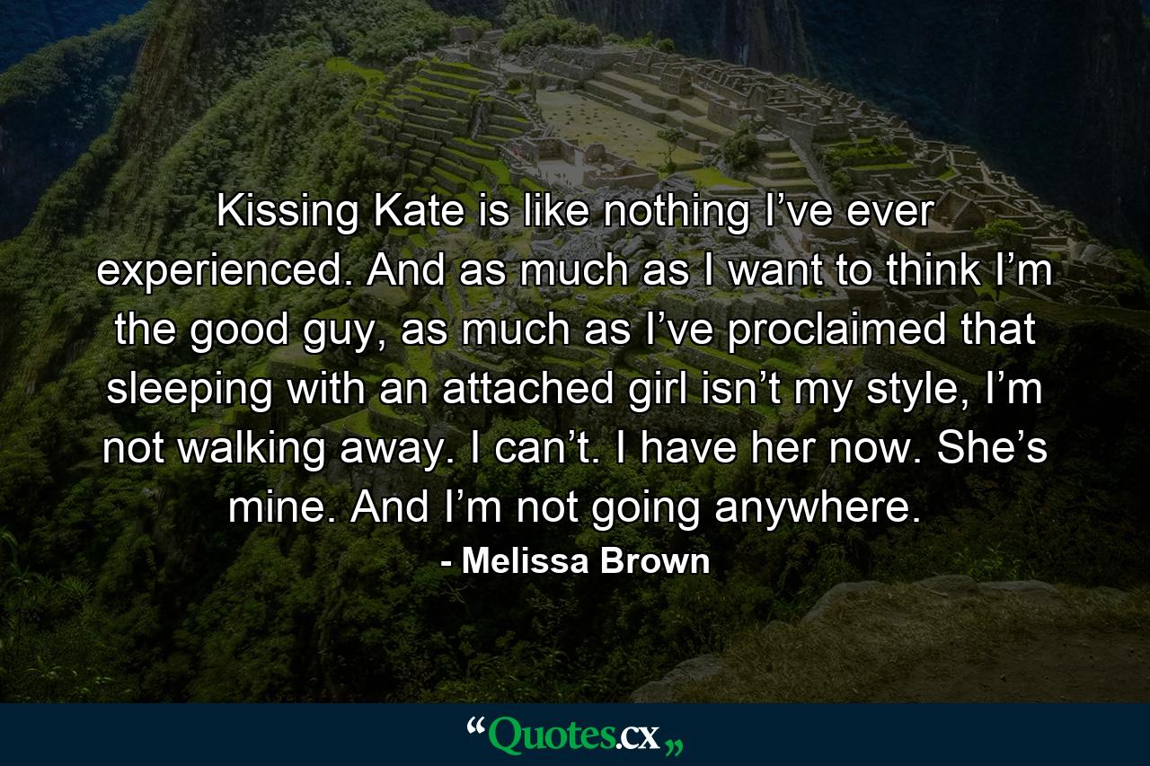 Kissing Kate is like nothing I’ve ever experienced. And as much as I want to think I’m the good guy, as much as I’ve proclaimed that sleeping with an attached girl isn’t my style, I’m not walking away. I can’t. I have her now. She’s mine. And I’m not going anywhere. - Quote by Melissa Brown