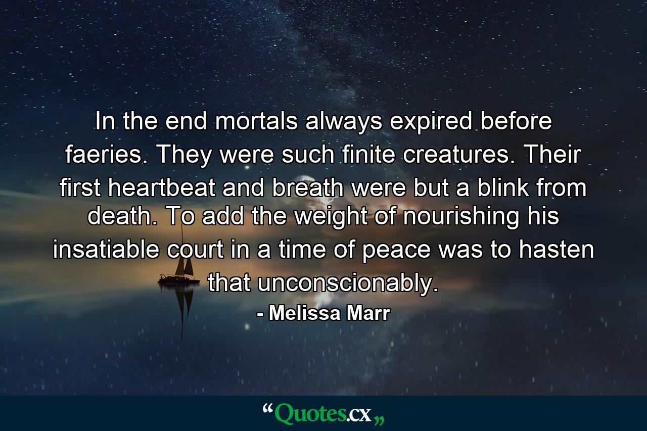 In the end mortals always expired before faeries. They were such finite creatures. Their first heartbeat and breath were but a blink from death. To add the weight of nourishing his insatiable court in a time of peace was to hasten that unconscionably. - Quote by Melissa Marr