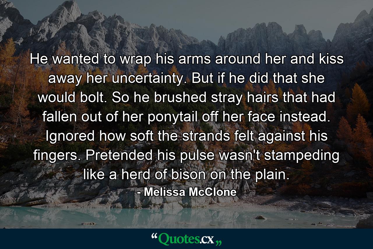 He wanted to wrap his arms around her and kiss away her uncertainty. But if he did that she would bolt. So he brushed stray hairs that had fallen out of her ponytail off her face instead. Ignored how soft the strands felt against his fingers. Pretended his pulse wasn't stampeding like a herd of bison on the plain. - Quote by Melissa McClone